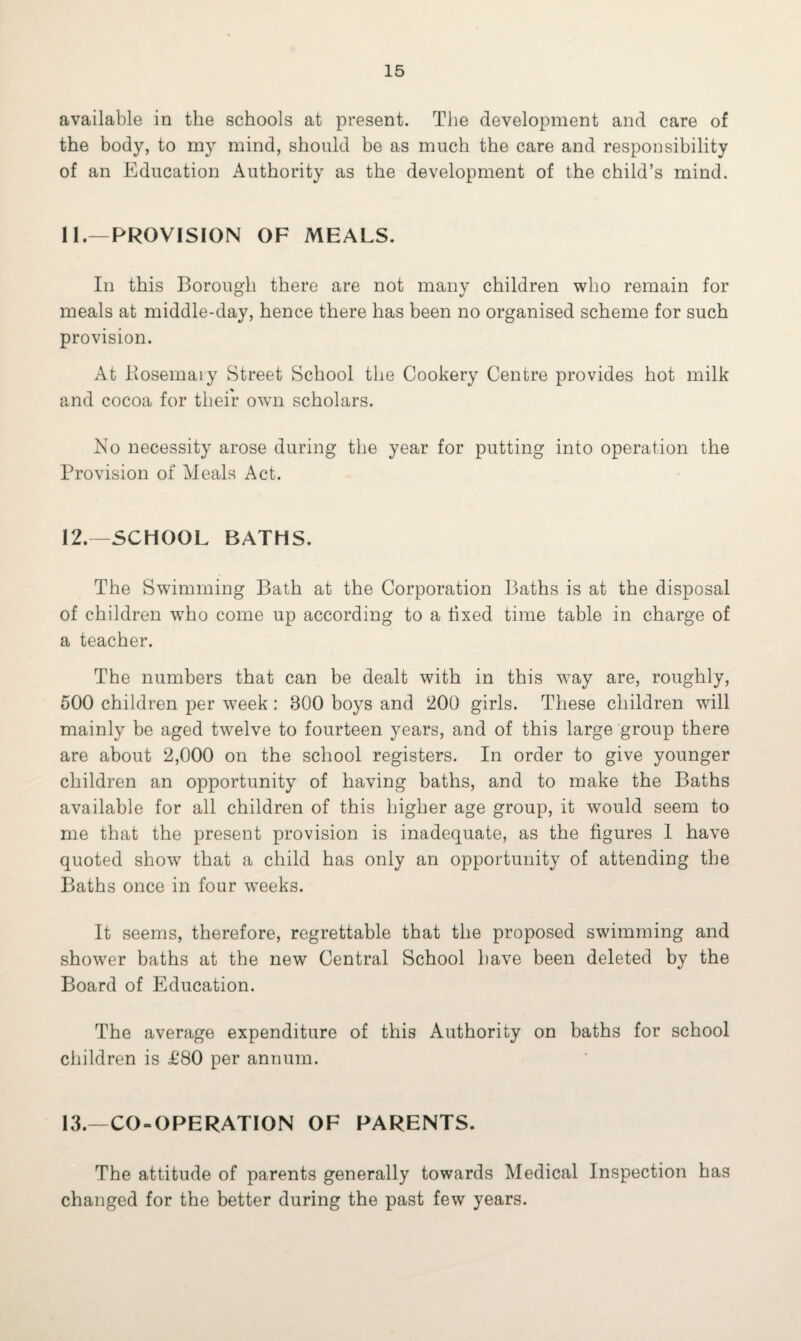 available in the schools at present. The development and care of the body, to my mind, should be as much the care and responsibility of an Education Authority as the development of the child’s mind. 11. —PROVISION OF MEALS. In this Borough there are not many children who remain for meals at middle-day, hence there has been no organised scheme for such provision. At Rosemary Street School the Cookery Centre provides hot milk and cocoa for their own scholars. No necessity arose during the year for putting into operation the Provision of Meals Act. 12. —SCHOOL BATHS. The Swimming Bath at the Corporation Baths is at the disposal of children w7ho come up according to a fixed time table in charge of a teacher. The numbers that can be dealt with in this way are, roughly, 500 children per week : 800 boys and 200 girls. These children wall mainly be aged twelve to fourteen years, and of this large group there are about 2,000 on the school registers. In order to give younger children an opportunity of having baths, and to make the Baths available for all children of this higher age group, it would seem to me that the present provision is inadequate, as the figures 1 have quoted show7 that a child has only an opportunity of attending the Baths once in four w7eeks. It seems, therefore, regrettable that the proposed swimming and shower baths at the new Central School have been deleted by the Board of Education. The average expenditure of this Authority on baths for school children is £80 per annum. 13.—CO-OPERATION OF PARENTS. The attitude of parents generally towards Medical Inspection has changed for the better during the past few years.