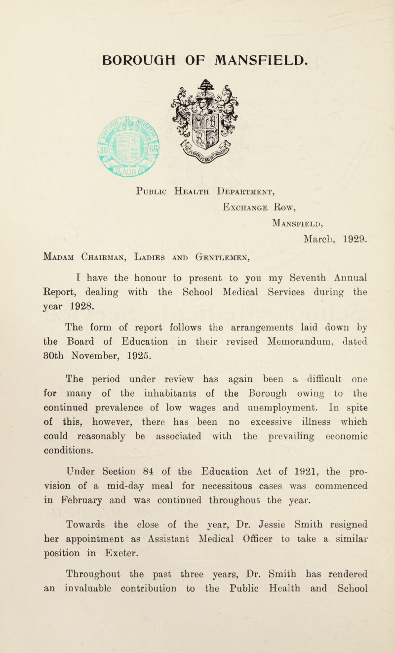 Public Health Department, Exchange Row, Mansfield, March, 1929. Madam Chairman, Ladies and Gentlemen, I have the honour to present to you my Seventh Annual Report, dealing with the School Medical Services during the year 1928. The form of report follows the arrangements laid down by the Board of Education in their revised Memorandum, dated 30th November, 1925. The period under review has again been a difficult one for many of the inhabitants of the Borough owing to the continued prevalence of low wages and unemployment. In spite of this, however, there has been no excessive illness which could reasonably be associated with the prevailing economic conditions. Under Section 84 of the Education Act of 1921, the pro¬ vision of a mid-day meal for necessitous cases was commenced in February and was continued throughout the year. Towards the close of the year, Dr. Jessie Smith resigned her appointment as Assistant Medical Officer to take a similar position in Exeter. Throughout the past three years, Dr. Smith has rendered an invaluable contribution to the Public Health and School