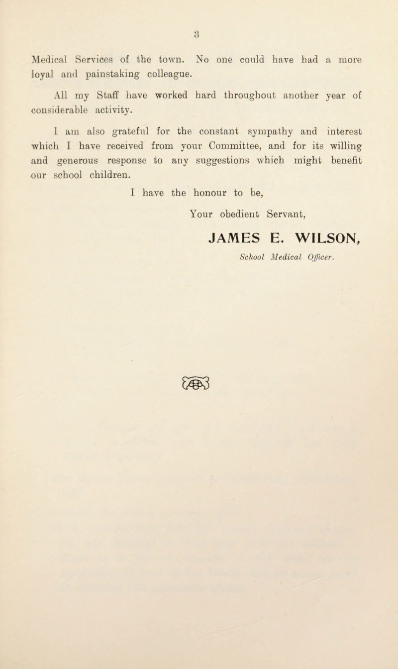 Medical Services of the town. No one could have had a more loyal and painstaking colleague. All my Staff have worked hard throughout another year of considerable activity. I am also grateful for the constant sympathy and interest which I have received from your Committee, and for its willing and generous response to any suggestions which might benefit our school children. I have the honour to be, Your obedient Servant, JAMES E. WILSON,