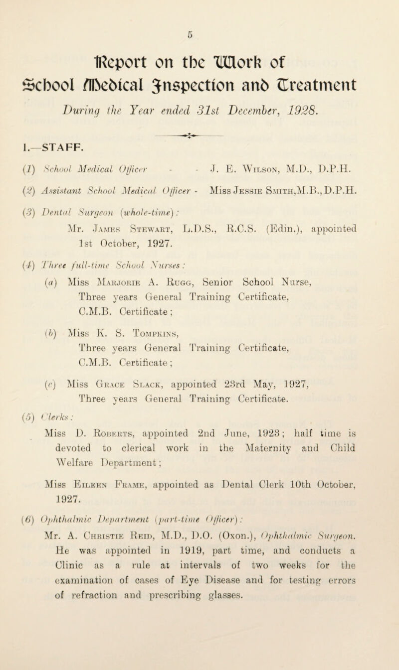 IReport on tbe TUlork of School fllMbtcal Jnspectlon an6 {Treatment During the Year ended 31st December, 1928. _- ♦ ^ _ 1.—STAFF. (i) School Medical Officer - - J. E. Wilson, M.D., D.P.H. (3) Assistant School Medical Officer- Miss Jessie Smith, M.B., D.P.H. (3) Dental Surgeon (whole-time) : Mr. James Stewart, L.D.S., R.C.S. (Edin.), appointed 1st October, 1927. (-/) t hree full-time School Xarses: (a) Aliss Marjorie A. Rugg, Senior School Nurse, Three years General Training Certificate, C.M.B. Certificate; (b) Miss Jv. S. Tompkins, Three years General Training Certificate, C.M.B. Certificate; (c) Miss Grace Slack, appointed 23rd May, 1927, Three years General Training Certificate. (5) * 'lerks: Miss D. Rorerts, appointed 2nd June, 1923; half time is devoted to clerical work in the Maternity and Child Welfare Department; Miss Eileen Frame, appointed as Dental Clerk 10th October, 1927. (6') Ophthalmic Department (part-time Officer): Mr. A. C hristie Reid, M.D., D.O. (Oxon.), Ophthalmic Surgeon. He was appointed in 1919, part time, and conducts a Clinic as a rule at intervals of two weeks for the examination of cases of Eye Disease and for testing errors of refraction and prescribing glasses.