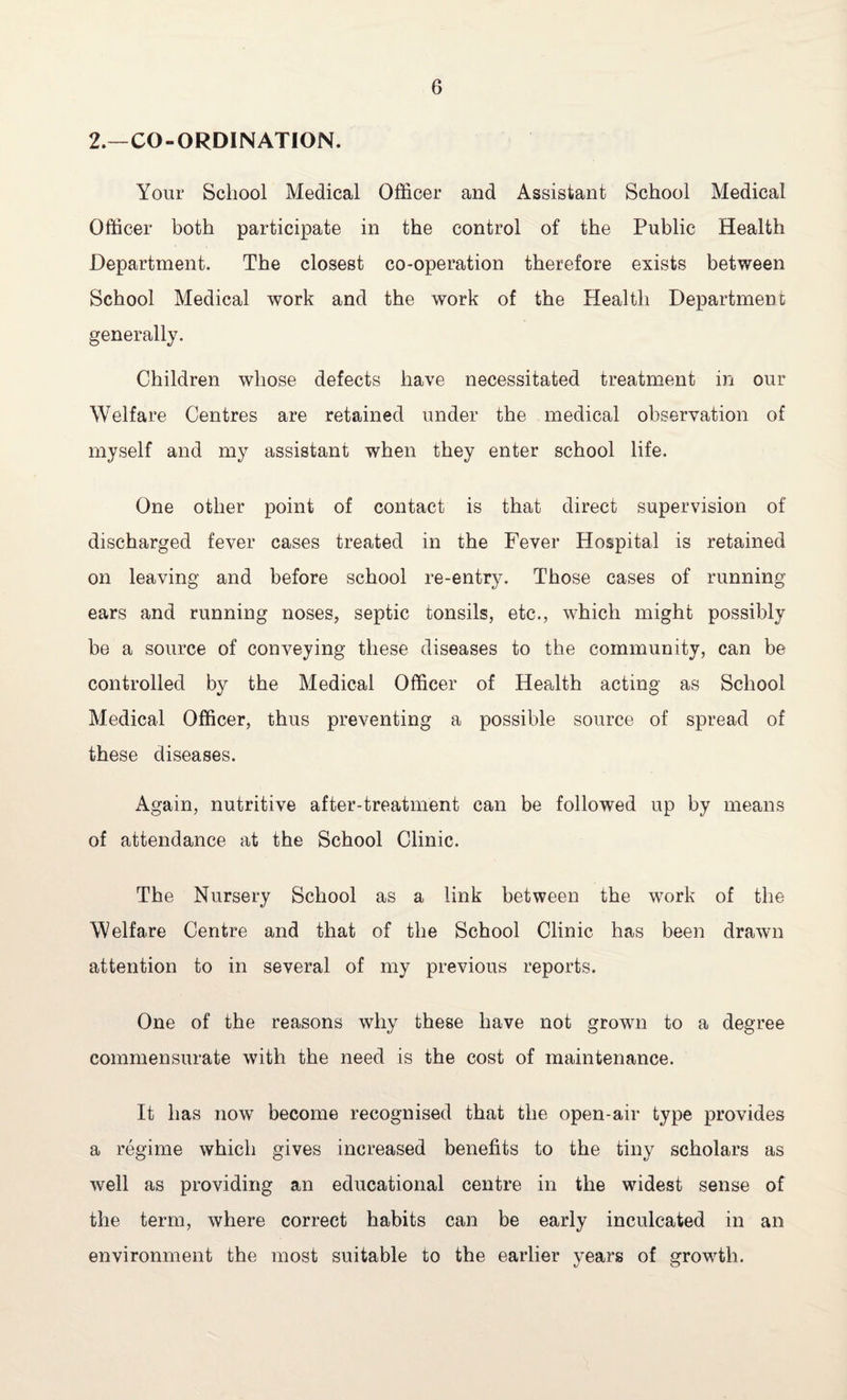 2.—CO-ORDINATION. Your School Medical Officer and Assistant School Medical Officer both participate in the control of the Public Health Department. The closest co-operation therefore exists between School Medical work and the work of the Health Department generally. Children whose defects have necessitated treatment in our Welfare Centres are retained under the medical observation of myself and my assistant when they enter school life. One other point of contact is that direct supervision of discharged fever cases treated in the Fever Hospital is retained on leaving and before school re-entry. Those cases of running ears and running noses, septic tonsils, etc., which might possibly be a source of conveying these diseases to the community, can be controlled by the Medical Officer of Health acting as School Medical Officer, thus preventing a possible source of spread of these diseases. Again, nutritive after-treatment can be followed up by means of attendance at the School Clinic. The Nursery School as a link between the work of the Welfare Centre and that of the School Clinic has been drawn attention to in several of my previous reports. One of the reasons why these have not grown to a degree commensurate with the need is the cost of maintenance. It has now become recognised that the open-air type provides a regime which gives increased benefits to the tiny scholars as well as providing an educational centre in the widest sense of the term, where correct habits can be early inculcated in an environment the most suitable to the earlier years of growth.