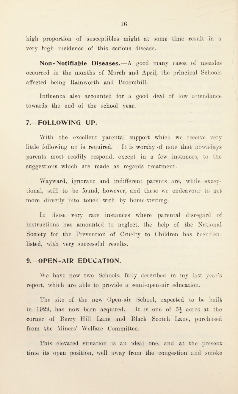 high proportion of susceptibles might at some time result in a very high incidence of this serious disease. Non-Notifiable Diseases.—A good many cases of measles occurred in the months of March and April, the principal Schools affected being Rain worth and Broomhill. Influenza also accounted for a good deal of low attendance towards the end of the school year. 7.— FOLLOWING UP. With the excellent parental support which we receive very little following up is required. It is worthy of note that nowadays parents most readily respond, except in a few instances, to the suggestions which are made as regards treatment. WaywTard, ignorant and indifferent parents are, while excep¬ tional, still to be found, however, and these wre endeavour to get more directly into touch with by home-visitmg. In those very rare instances where parental disregard of instructions has amounted to neglect, the help of the National Society for the Prevention of Cruelty to Children has been en¬ listed, with very successful results. 9.—OPEN-AIR EDUCATION. We have now two Schools, fully described in my last year’s report, which are able to provide a semi-open-air education. The site of the new Open-air School, expected to be built in 1929, has now been acquired. It is one of 5^ acres at the corner of Berry Hill Lane and Black Scotch Lane, purchased from the Miners’ Welfare Committee. This elevated situation is an ideal one, and at the present time its open position, well away from the congestion and smoke