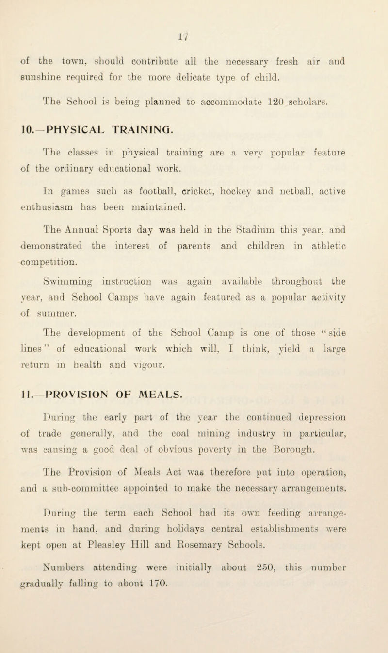 of the town, should contribute all the necessary fresh air and sunshine required for the more delicate type of child. 'Idle School is being planned to accommodate 120 scholars. 10. —PHYSICAL TRAINING. The classes in physical training are a very popular feature of the ordinary educational work. In games such as football, cricket, hockey and netball, active enthusiasm has been maintained. The Annual Sports day was held in the Stadium this year, and demonstrated the interest of parents and children in athletic competition. Swimming instruction was again available throughout the O O O year, and School Camps have again featured as a popular activity of summer. The development of the School Camp is one of those “ side lines of educational work which will, I think, yield a large return in health and vigour. 11. —PROVISION OF MEALS. During the early part of the year the continued depression of trade generally, and the coal mining industry in particular, was causing a good deal of obvious poverty in the Borough. The Provision of Meals Act was therefore put into operation, and a sub-committee appointed to make the necessary arrangements. During the term each School had its own feeding arrange¬ ments in hand, and during holidays central establishments were kept open at Pleasley Hill and Eosemary Schools. Numbers attending were initially about 250, this number o */ ' gradually falling to about 170.