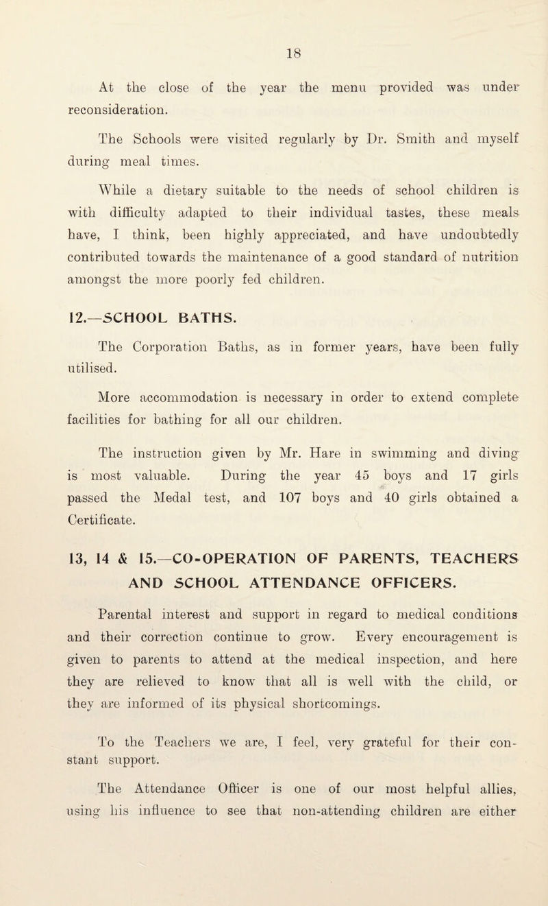 At the close of the year the menu provided was under reconsideration. The Schools were visited regularly by Dr. Smith and myself during meal times. While a dietary suitable to the needs of school children is with difficulty adapted to their individual tastes, these meals have, I think, been highly appreciated, and have undoubtedly contributed towards the maintenance of a good standard of nutrition amongst the more poorly fed children. 12. —SCHOOL BATHS. The Corporation Baths, as in former years, have been fully utilised. More accommodation is necessary in order to extend complete facilities for bathing for all our children. The instruction given by Mr. Hare in swimming and diving is most valuable. During the year 45 boys and 17 girls passed the Medal test, and 107 boys and 40 girls obtained a Certificate. 13, 14 & 15.—CO-OPERATION OF PARENTS, TEACHERS AND SCHOOL ATTENDANCE OFFICERS. Parental interest and support in regard to medical conditions and their correction continue to grow. Every encouragement is given to parents to attend at the medical inspection, and here they are relieved to knowT that all is wTell with the child, or they are informed of its physical shortcomings. To the Teachers we are, I feel, very grateful for their con¬ stant support. The Attendance Officer is one of our most helpful allies, using his influence to see that non-attending children are either