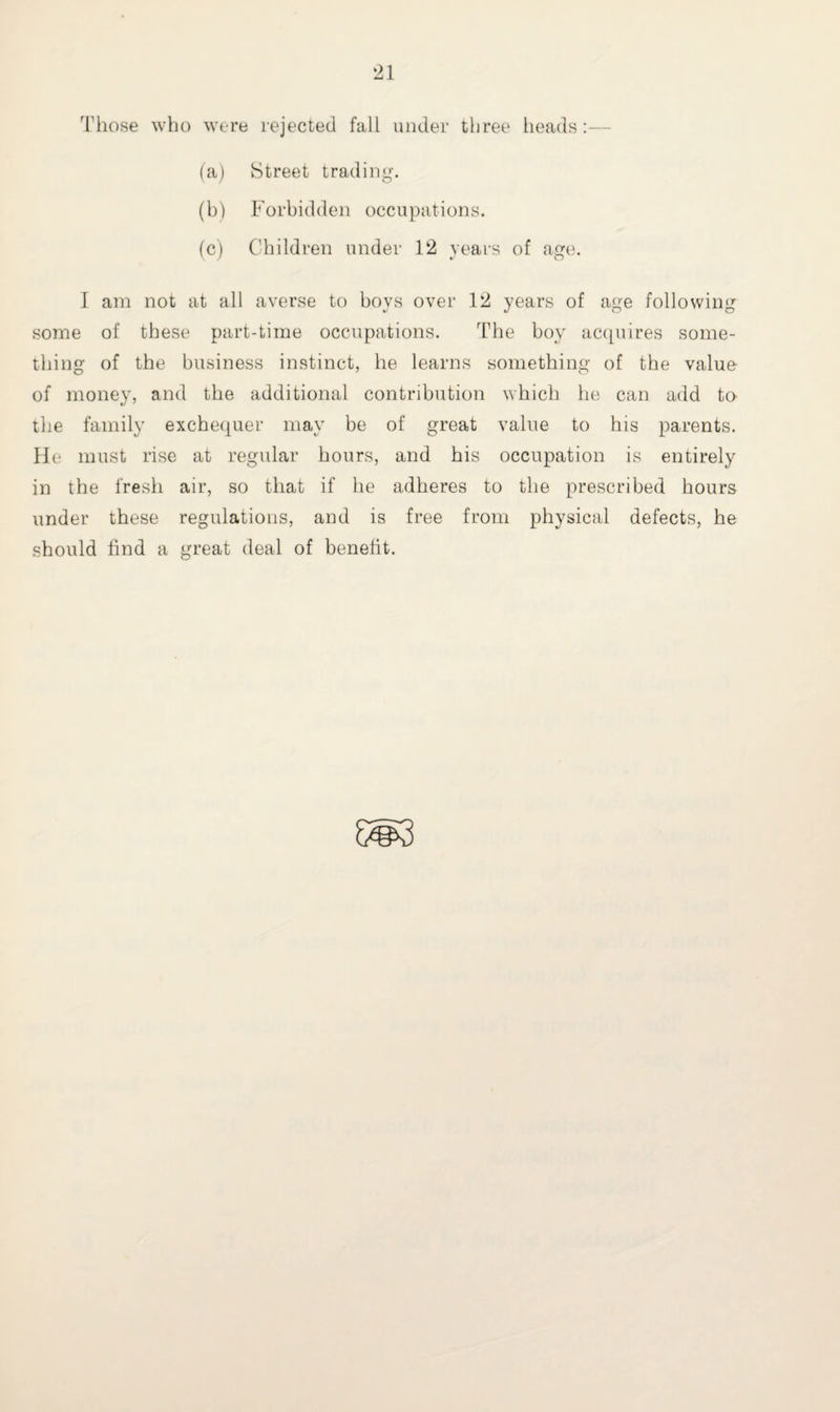 Those who were rejected fall under three heads:- (a) Street trading. (b) Forbidden occupations. (c) Children under 12 years of age. I am not at all averse to boys over 12 years of age following some of these part-time occupations. The boy acquires some¬ thing of the business instinct, he learns something of the value of money, and the additional contribution which he can add to the family exchequer may be of great value to his parents. He must rise at regular hours, and his occupation is entirely in the fresh air, so that if he adheres to the prescribed hours under these regulations, and is free from physical defects, he should find a great deal of benefit.