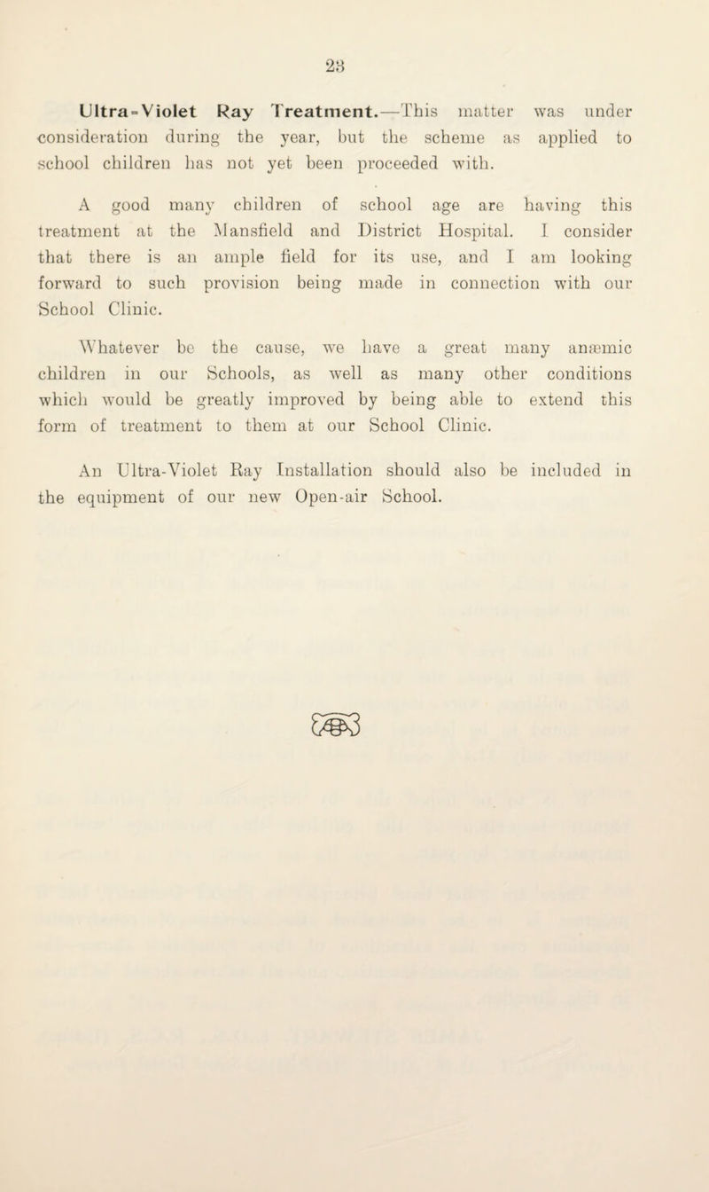 Ultra = Violet Ray Treatment.—This matter was under consideration during the year, but the scheme as applied to school children has not yet been proceeded with. A good many children of school age are having this treatment at the Mansfield and District Hospital. I consider that there is an ample field for its use, and I am looking forward to such provision being made in connection with our School Clinic. Whatever be the cause, wre have a great many anaemic children in our Schools, as well as many other conditions which would be greatly improved by being able to extend this form of treatment to them at our School Clinic. An Ultra-Violet Ray Installation should also be included in the equipment of our new Open-air School.