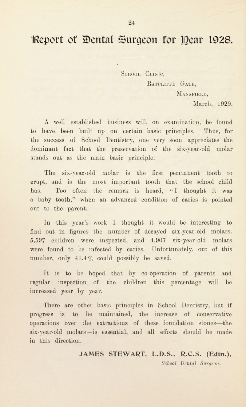 IReport of Cental Surgeon for Rear 1928. School Clinic, Ratcliffe Gate, Mansfield, March, 1929. A well established business will, on examination, be found to have been built up on certain basic principles. Thus, for the success of School Dentistry, one very soon appreciates the dominant fact that the preservation of the six-year-old molar stands out as the main basic principle. The six-year-old molar is the first permanent tooth to erupt, and is the most important tooth that the school child has. Too often the remark is heard, “ I thought it was a baby tooth,” when an advanced condition of caries is pointed out to the parent. In this year’s work I thought it would be interesting to find out in figures the number of decayed six-year-old molars. 5,597 children wrere inspected, and 4,907 six-year-old molars were found to be infected by caries. Unfortunately, out of this number, only 41.4% could possibly be saved. It is to be hoped that by co-operation of parents and regular inspection of the children this percentage will be increased year by year. There are other basic principles in School Dentistry, but if progress is to be maintained, the increase of conservative operations over the extractions of these foundation stones—the six-year-old molars—is essential, and all efforts should be made in this direction. JAMES STEWART, L.D.S., R.C.S. (Edin.), School Dental Surgeon.