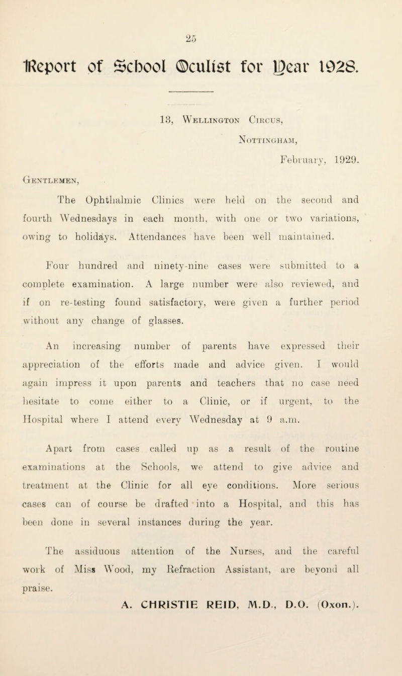 IReport of School ©cuhst for Rear 1928. 13, Wellington Circus, Nottingham, February, 1929. Gentlemen, The Ophthalmic Clinics were held on the second and fourth Wednesdays in each month, with one or two variations, owing to holidays. Attendances have been well maintained. Four hundred and ninety-nine cases were submitted to a complete examination. A large number were also reviewed, and if on re-testing found satisfactory, were given a further period without any change of glasses. An increasing number of parents have expressed their appreciation of the efforts made and advice given. I would again impress it upon parents and teachers that no case need hesitate to come either to a Clinic, or if urgent, to the Hospital where I attend every Wednesday at 9 a.m. Apart from cases called up as a result of the routine examinations at the Schools, we attend to give advice and treatment at the Clinic for all eye conditions. More serious cases can of course be drafted into a Hospital, and this has been done in several instances during the year. The assiduous attention of the Nurses, and the careful work of Miss Wood, my Refraction Assistant, are beyond all praise. A. CHRISTIE REID, M.D , D.O. (Oxon.).