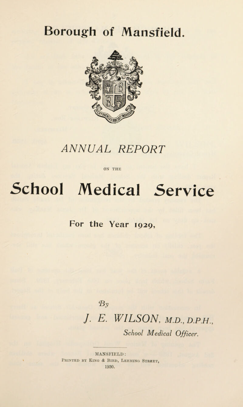 Borough of Mansfield. ANNUAL REPORT ON THE School Medical Service For the Year 1929, By J. E. WILSON, M.D., D.P.H., School Medical Officer. MANSFIELD : Printed by Kino & Bird, Leemino Street, 1930.