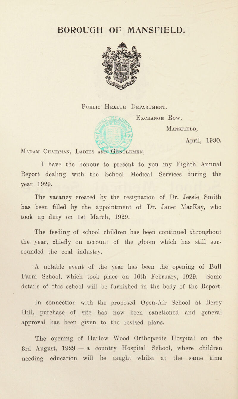 Public Health Department, Exchange Row, Mansfield, Madam Chairman, Ladies and Gentlemen, April, 1980. I have the honour to present to you my Eighth Annual Report dealing with the School Medical Services during the year 1929. The vacancy created by the resignation of Dr. Jessie Smith has been filled by the appointment of Dr. Janet MacKay, who took up duty on 1st March, 1929. The feeding of school children has been continued throughout the year, chiefly on account of the gloom which has still sur¬ rounded the coal industry. A notable event of the year has been the opening of Bull Farm School, which took place on 16th February, 1929. Some details of this school will be furnished in the body of the Report. In connection with the proposed Open-Air School at Berry Hill, purchase of site has now been sanctioned and general approval has been given to the revised plans. The opening of Harlow Wood Orthopaedic Hospital on the 3rd August, 1929 — a country Hospital School, where children needing education will be taught whilst at the same time