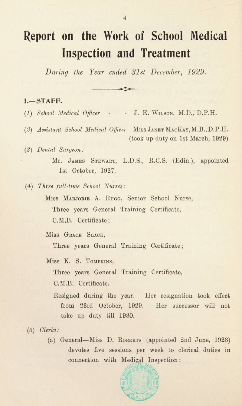 Report on the Work of School Medical Inspection and Treatment During the Year ended 31st December, 1929. _♦ _ ♦ L—STAFF. (1) School Medical Officer - - J. E. Wilson, M.D., D.P.H. (2) Assistant School Medical Officer Miss Janet MacKay, M.B., D.P.H. (took up duty on 1st March, 1929) (5) Dental Surgeon: Mr. James Stewart, L.D.S., R.C.S. (Edin.), appointed 1st October, 1927. (4) Three full-time School Nurses: Miss Marjorie A. Rugg, Senior School Nurse, Three years General Training Certificate, C.M.B. Certificate; Miss Grace Slack, Three years General Training Certificate; Miss K. S. Tompkins, Three years General Training Certificate, C.M.B. Certificate. Resigned during the year. Her resignation took effect from 23rd October, 1929. Her successor will not take up duty till 1930. (5) Clerks: (a) General—Miss D. Roberts (appointed 2nd June, 1923) devotes five sessions per week to clerical duties in connection with Medical Inspection;