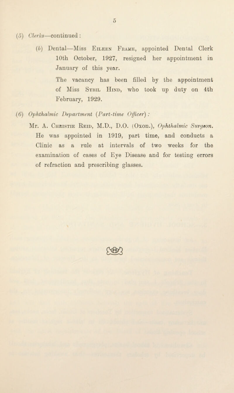 (o) Clerks—continued : (b) Dental—Miss Eileen Frame, appointed Dental Clerk 10th October, 1927, resigned her appointment in January of this year. The vacancy has been filled by the appointment of Miss Sybil Hind, who took up duty on 4th February, 1929. (6) Ophthalmic Department (Part-time Officer) ; Mr. A. Christie Reid, M.D., D.O. (Oxon.), Ophthalmic Surgeon. He was appointed in 1919, part time, and conducts a Clinic as a rule at intervals of two weeks for the examination of cases of Eye Disease and for testing errors of refraction and prescribing glasses.