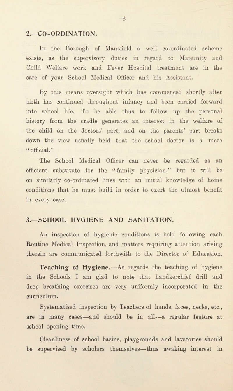 2. —CO = ORDINATION. In the Borough of Mansfield a well co-ordinated scheme exists, as the supervisory duties in regard to Maternity and Child Welfare work and Fever Hospital treatment are in the care of your School Medical Officer and his Assistant. By this means oversight which has commenced shortly after birth has continued throughout infancy and been carried forward into school life. To be able thus to follow up the personal history from the cradle generates an interest in the welfare of the child on the doctors’ part, and on the parents’ part breaks down the view usually held that the school doctor is a mere “ official.” The School Medical Officer can never be regarded as an efficient substitute for the “ family physician,” but it will be on similarly co-ordinated lines with an initial knowledge of home conditions that he must build in order to exert the utmost benefit in every case. 3. —SCHOOL HYGIENE AND SANITATION. An inspection of hygienic conditions is held following each Routine Medical Inspection, and matters requiring attention arising therein are communicated forthwith to the Director of Education. Teaching: of Hygiene.—As regards the teaching of hygiene in the Schools I am glad to note that handkerchief drill and deep breathing exercises are very uniformly incorporated in the curriculum. Systematised inspection by Teachers of hands, faces, necks, etc., are in many cases—and should be in all—a regular feature at school opening time. Cleanliness of school basins, playgrounds and lavatories should be supervised by scholars themselves—thus awaking interest in