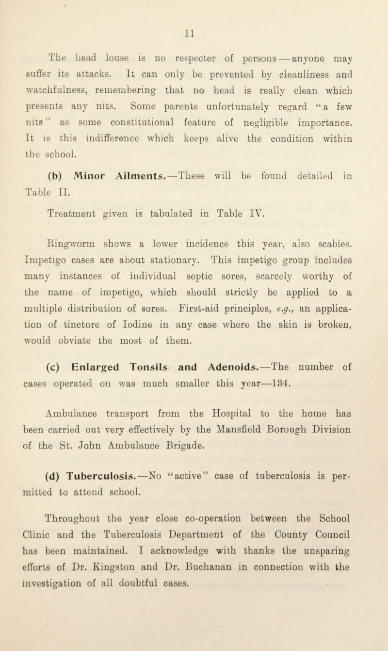 The head louse is no respecter of persons — anyone may suffer its attacks. It can only be prevented by cleanliness and watchfulness, remembering that no head is really clean which presents any nits. Some parents unfortunately regard “a few nits as some constitutional feature of negligible importance. It is this indifference which keeps alive the condition within the school. (b) Minor Ailments.—These will be found detailed in Table II. Treatment given is tabulated in Table IV. Ringworm shows a lower incidence this year, also scabies. Impetigo cases are about stationary. This impetigo group includes many instances of individual septic sores, scarcely worthy of the name of impetigo, which should strictly be applied to a multiple distribution of sores. First-aid principles, e.g., an applica¬ tion of tincture of Iodine in any case where the skin is broken, would obviate the most of them. (c) Enlarged Tonsils and Adenoids.—The number of cases operated on was much smaller this year—184. Ambulance transport from the Hospital to the home has been carried out very effectively by the Mansfield Borough Division of the St. John Ambulance Brigade. (d) Tuberculosis.—No “active” case of tuberculosis is per¬ mitted to attend school. Throughout the year close co-operation between the School Clinic and the Tuberculosis Department of the County Council has been maintained. I acknowledge with thanks the unsparing efforts of Dr. Kingston and Dr. Buchanan in connection with the investigation of all doubtful cases.