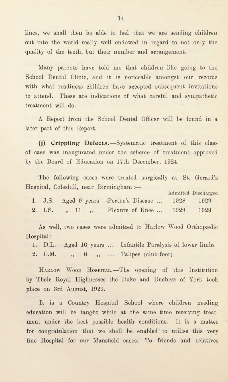 lines, we shall then be able to feel that we are sending children out into the world really well endowed in regard to not only the quality of the teeth, but their number and arrangement. Many parents have told me that children like going to the School Dental Clinic, and it is noticeable amongst our records with what readiness children have accepted subsequent invitations to attend. These are indications of what careful and sympathetic treatment will do. A Report from the School Dental Officer will be found in a later part of this Report. (j) Crippling1 Defects.—Systematic treatment of this class of case was inaugurated under the scheme of treatment approved by the Board of Education on 17th December, 1924. The following cases were treated surgically at St. Gerard’s Hospital, Coleshill, near Birmingham :— Admitted Discharged 1. J.S. Aged 9 years .-Berthe’s Disease ... 1928 1929 2. I.S. „ 11 „ Flexure of Knee ... 1929 1929 As well, two cases were admitted to Harlow Wood Orthopaedic Hospital:— 1. D.L. Aged 10 years ... Infantile Paralysis of lower limbs 2. C.M. ,, 8 ,, ... Talipes (club-foot) Harlow Wood Hospital.—The opening of this Institution by Their Royal Highnesses the Duke and Duchess of York took place on 8rd August, 1929. It is a Country Hospital School where children needing education will be taught while at the same time receiving treat¬ ment under the best possible health conditions. It is a matter for congratulation that we shall be enabled to utilise this very fine Hospital for our Mansfield cases. To friends and relatives