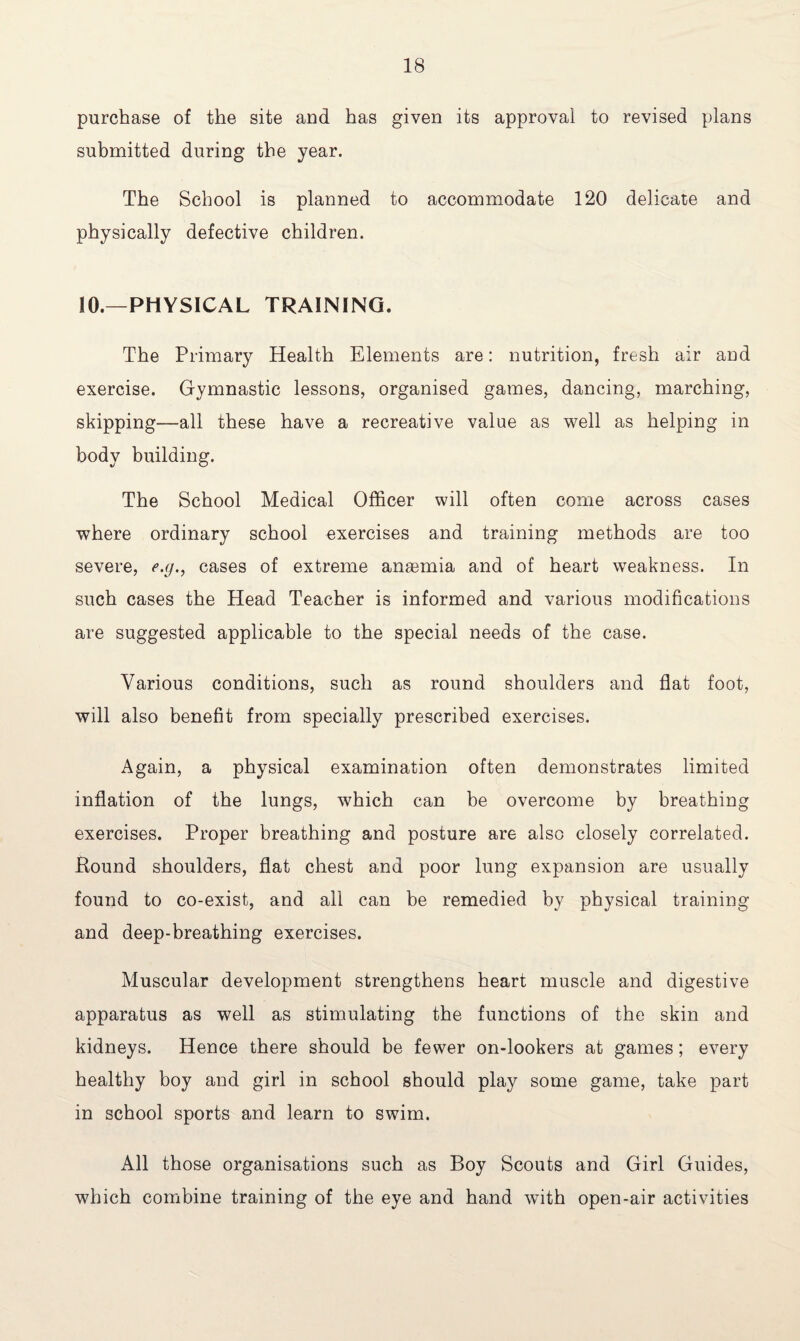 purchase of the site and has given its approval to revised plans submitted during the year. The School is planned to accommodate 120 delicate and physically defective children. 10.—PHYSICAL TRAINING. The Primary Health Elements are: nutrition, fresh air and exercise. Gymnastic lessons, organised games, dancing, marching, skipping—all these have a recreative value as well as helping in body building. The School Medical Officer will often come across cases where ordinary school exercises and training methods are too severe, e.g., cases of extreme anaemia and of heart weakness. In such cases the Head Teacher is informed and various modifications are suggested applicable to the special needs of the case. Various conditions, such as round shoulders and flat foot, will also benefit from specially prescribed exercises. Again, a physical examination often demonstrates limited inflation of the lungs, which can be overcome by breathing exercises. Proper breathing and posture are also closely correlated. Hound shoulders, flat chest and poor lung expansion are usually found to co-exist, and all can be remedied by physical training and deep-breathing exercises. Muscular development strengthens heart muscle and digestive apparatus as well as stimulating the functions of the skin and kidneys. Hence there should be fewer on-lookers at games; every healthy boy and girl in school should play some game, take part in school sports and learn to swim. All those organisations such as Boy Scouts and Girl Guides, which combine training of the eye and hand with open-air activities