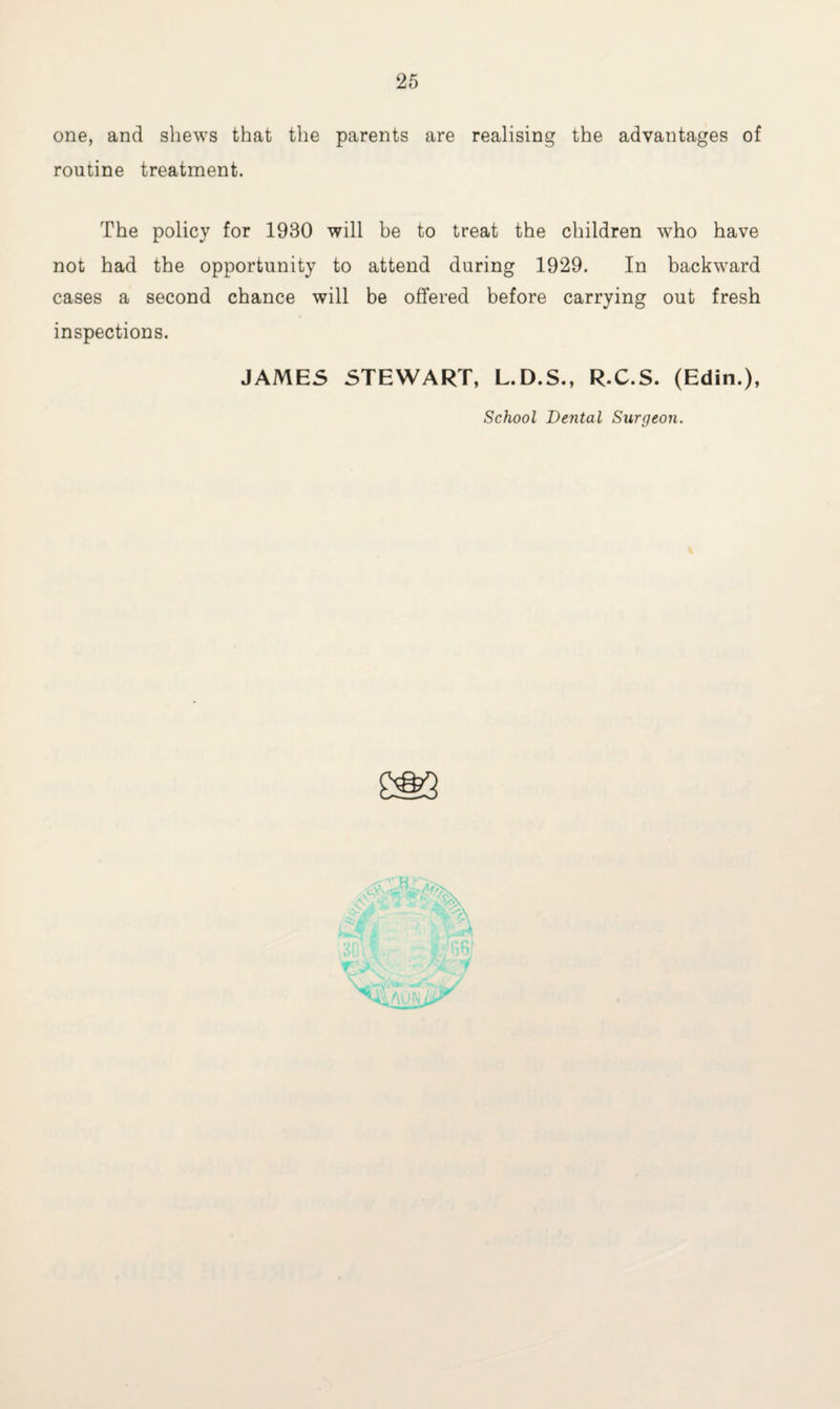 one, and shews that the parents are realising the advantages of routine treatment. The policy for 1930 will be to treat the children who have not had the opportunity to attend during 1929. In backward cases a second chance will be offered before carrying out fresh inspections. JAMES STEWART, L.D.S., R.C.S. (Edin.), School Dental Surgeon.