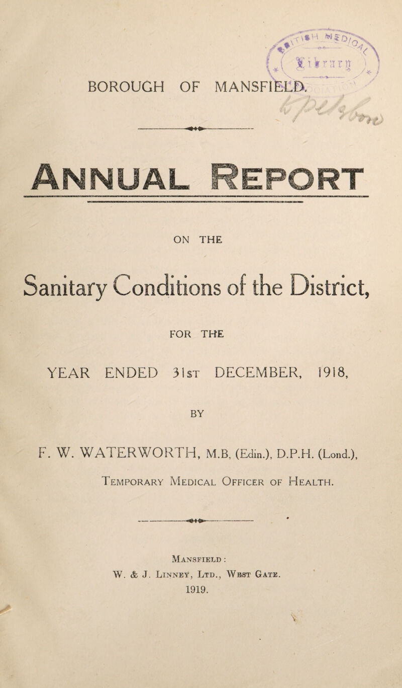 BOROUGH OF MANSFIELD. J / A -- Annual Report ON THE Sanitary Conditions of the District, FOR THE YEAR ENDED 31st DECEMBER, 1918, BY F. W. WATERWORTH, M.B, (Edin.), D.P.H. (Lond.), Temporary Medical Officer of Health. Mansfield : W. & J. Linney, Ltd., West Gate.