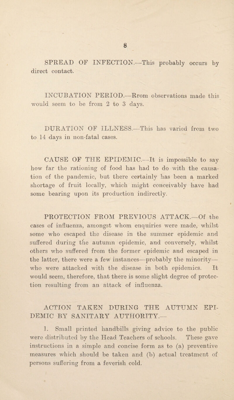 SPREAD OF INFECTION.—This probably occurs by direct contact. INCUBATION PERIOD.—Rrom observations made this would seem to be from 2 to 3 days. DURATION OF ILLNESS.—This has varied from two to 14 days in non-fatal cases. CAUSE OF THE EPIDEMIC.—It is impossible to say how far the rationing of food has had to do with the causa¬ tion of the pandemic, but there certainly has been a marked shortage of fruit locally, which might conceivably have had some bearing upon its production indirectly. PROTECTION FROM PREVIOUS ATTACK.—Of the cases of influenza, amongst whom enquiries were made, whilst some who escaped the disease in the summer epidemic and suffered during the autumn epidemic, and conversely, whilst others who suffered from the former epidemic and escaped in the latter, there were a few instances—probably the minority— who were attacked with the disease in both epidemics. It would seem, therefore, that there is some slight degree of protec¬ tion resulting from an attack of influenza. ACTION TAKEN DURING THE AUTUMN EPI¬ DEMIC BY SANITARY AUTHORITY.— 1. Small printed handbills giving advice to the public were distributed by the Head Teachers of schools. These gave instructions in a simple and concise form as to (a) preventive measures which should be taken and (b) actual treatment of persons suffering from a feverish cold.