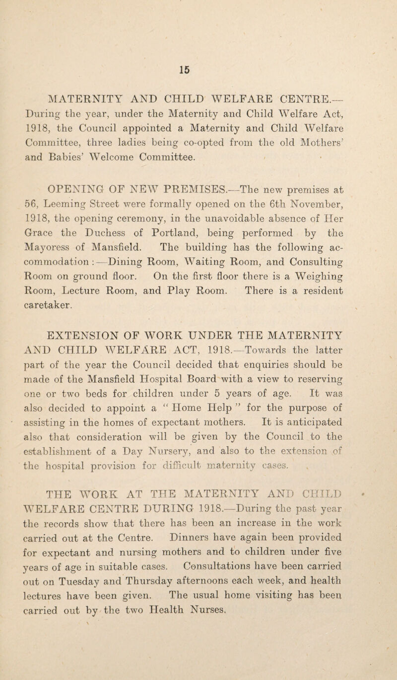 MATERNITY AND CHILD WELFARE CENTRE.— During the year, under the Maternity and Child Welfare Act, 1918, the Council appointed a Maternity and Child Welfare Committee, three ladies being co-opted from the old Mothers’ and Babies’ Welcome Committee. OPENING OF NEW PREMISES.—The new premises at 56, Leeming Street were formally opened on the 6th November, 1918, the opening ceremony, in the unavoidable absence of Her Grace the Duchess of Portland, being performed by the Mayoress of Mansfield. The building has the following ac¬ commodation :—Dining Room, Waiting Room, and Consulting Room on ground floor. On the first floor there is a Weighing Room, Lecture Room, and Play Room. There is a resident caretaker. EXTENSION OF WORK UNDER TPIE MATERNITY AND CHILD WELFARE ACT, 1918.—Towards the latter part of the year the Council decided that enquiries should be made of the Mansfield Hospital Board with a view to reserving one or two beds for children under 5 years of age. It was also decided to appoint a “ Plome Help ” for the purpose of assisting in the homes of expectant mothers. It is anticipated also that consideration will be given by the Council to the establishment of a Day Nursery, and also to the extension of the hospital provision for difficult maternity cases. THE WORK AT THE MATERNITY AND CHILD WELFARE CENTRE DURING 1918.—During the past year the records show that there has been an increase in the work carried out at the Centre. Dinners have again been provided for expectant and nursing mothers and to children under five years of age in suitable cases. Consultations have been carried out on Tuesday and Thursday afternoons each week, and health lectures have been given. The usual home visiting has been carried out by the two Health Nurses.