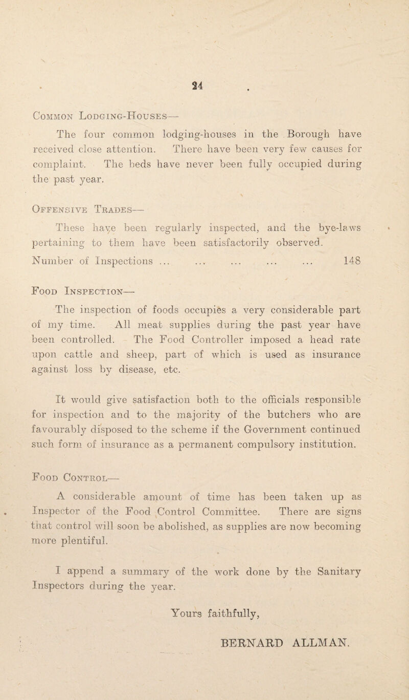 Common Lodging-Houses— The four common lodging-houses in the Borough have received close attention. There have been very few causes for complaint. The beds have never been fully occupied during the past year. Offensive Trades— These haye been regularly inspected, and the bye-laws pertaining to them have been satisfactorily observed. Number of Inspections ... ... ... ... ... 148 Food Inspection— The inspection of foods occupies a very considerable part of my time. All meat supplies during the past year have been controlled. The Food Controller imposed a head rate upon cattle and sheep, part of which is used as insurance against loss by disease, etc. It would give satisfaction both to the officials responsible for inspection and to the majority of the butchers who are favourably disposed to the scheme if the Government continued such form of insurance as a permanent compulsory institution. Food Control— A considerable amount of time has been taken up as Inspector of the Food Control Committee. There are signs that control will soon be abolished, as supplies are now becoming more plentiful. I append a summary of the work done by the Sanitary Inspectors during the year. Yourgi faithfully, BERNARD ALLMAN,