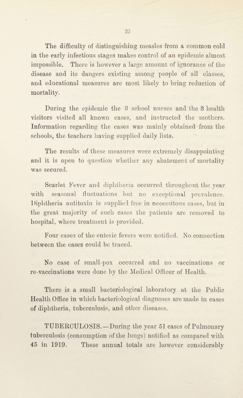 The difficulty of distinguishing measles from a common cold in the early infectious stages makes control of an epidemic almost impossible. There is however a large amount of ignorance of the disease and its dangers existing among people of all classes, and educational measures are most likely to bring reduction of mortality. «/ During the epidemic the 8 school nurses and the 8 health visitors visited all known cases, and instructed the mothers. Information regarding the cases was mainly obtained from the schools, the teachers having supplied daily lists. The results of these measures were extremely disappointing and it is open to question whether any abatement of mortality was secured. Scarlet Fever and diphtheria occurred throughout the year with seasonal fluctuations but no exceptional prevalence. Diphtheria antitoxin is supplied free in necessitous cases, but in the great majority of such cases the patients are removed to hospital, where treatment is provided. Four cases of the enteiic fevers were notified. No connection between the cases could be traced. No case of small-pox occurred and no vaccinations or re-vaccinations were done by the Medical Officer of Health. There is a small bacteriological laboratory at the Public Health Office in which bacteriological diagnoses are made in cases of diphtheria, tuberculosis, and other diseases. TUBERCULOSIS.—During the year 51 cases of Pulmonary tuberculosis (consumption of the lungs) notified as compared with 45 in 1919. These annual totals are however considerably