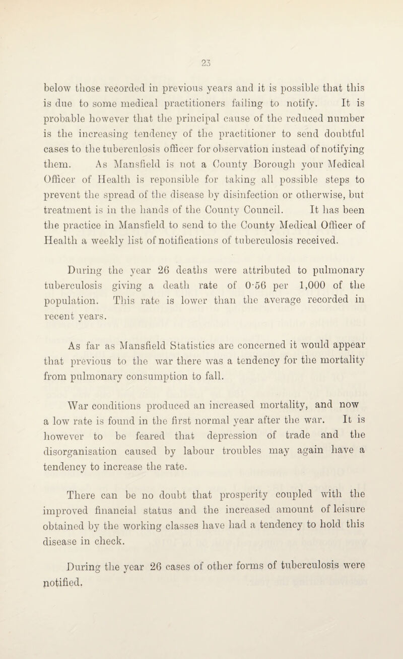 below those recorded in previous years and it is possible that this is due to some medical practitioners failing to notify. It is probable however that the principal cause of the reduced number is the increasing tendency of the practitioner to send doubtful cases to the tuberculosis officer for observation instead of notifying them. As Mansfield is not a County Borough your Medical Officer of Health is reponsible for taking all possible steps to prevent the spread of the disease by disinfection or otherwise, but treatment is in the hands of the County Council. It has been the practice in Mansfield to send to the County Medical Officer of Health a weekly list of notifications of tuberculosis received. During the year 26 deaths were attributed to pulmonary tuberculosis giving a death rate of 0-56 per 1,000 of the population. This rate is lower than the average recorded in recent years. As far as Mansfield Statistics are concerned it would appear that previous to the Avar there was a tendency for the mortality from pulmonary consumption to fall. War conditions produced an increased mortality, and now a low rate is found in the first normal year after the Avar. It is however to be feared that depression of trade and the disorganisation caused by labour troubles may again have a tendency to increase the rate. There can be no doubt that prosperity coupled with the improved financial status and the increased amount of leisure obtained by the working classes have had a tendency to hold this disease in check. During the year 26 cases of other forms of tuberculosis were notified.