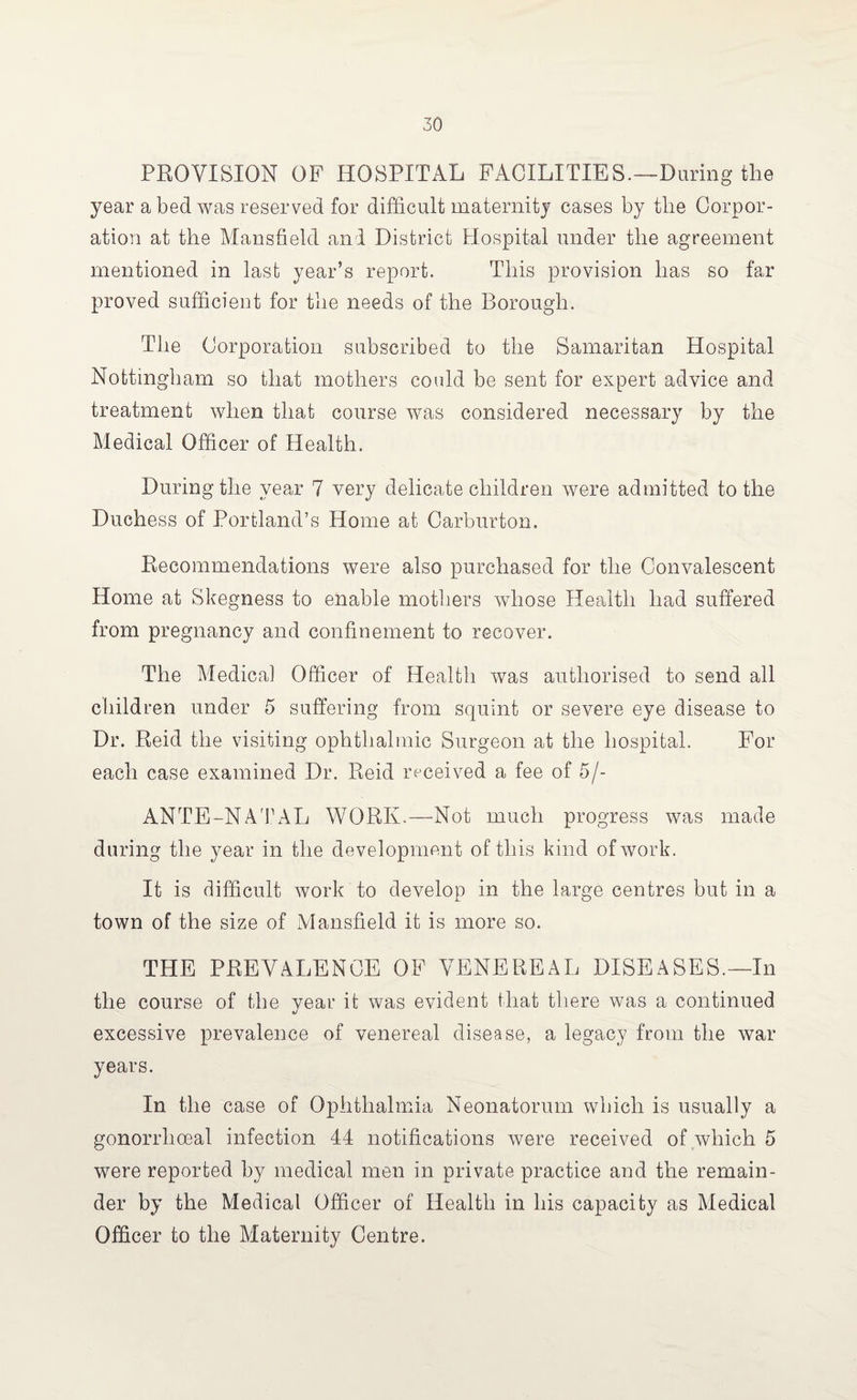 PROVISION OB HOSPITAL FACILITIES.—During the year a bed was reserved for difficult maternity cases by tlie Corpor¬ ation at the Mansfield and District Hospital under the agreement mentioned in last year’s report. This provision lias so far proved sufficient for the needs of the Borough. The Corporation subscribed to the Samaritan Hospital Nottingham so that mothers could be sent for expert advice and treatment when that course was considered necessary by the Medical Officer of Health. During the year 7 very delicate children were admitted to the Duchess of Portland’s Home at Carburton. Recommendations were also purchased for the Convalescent Home at Skegness to enable mothers whose Health had suffered from pregnancy and confinement to recover. The Medical Officer of Health was authorised to send all children under 5 suffering from squint or severe eye disease to Dr. Reid the visiting ophthalmic Surgeon at the hospital. For each case examined Dr. Reid received a fee of 5/- ANTE-NATAL WORK.—Not much progress was made during the year in the development of this kind of work. It is difficult work to develop in the large centres but in a town of the size of Mansfield it is more so. THE PREVALENCE OF VENEREAL DISEASES.—In the course of the year it was evident that there was a continued excessive prevalence of venereal disease, a legacy from the war years. In the case of Ophthalmia Neonatorum which is usually a gonorrhoeal infection 44 notifications were received of which 5 were reported by medical men in private practice and the remain¬ der by the Medical Officer of Health in his capacity as Medical Officer to the Maternity Centre.