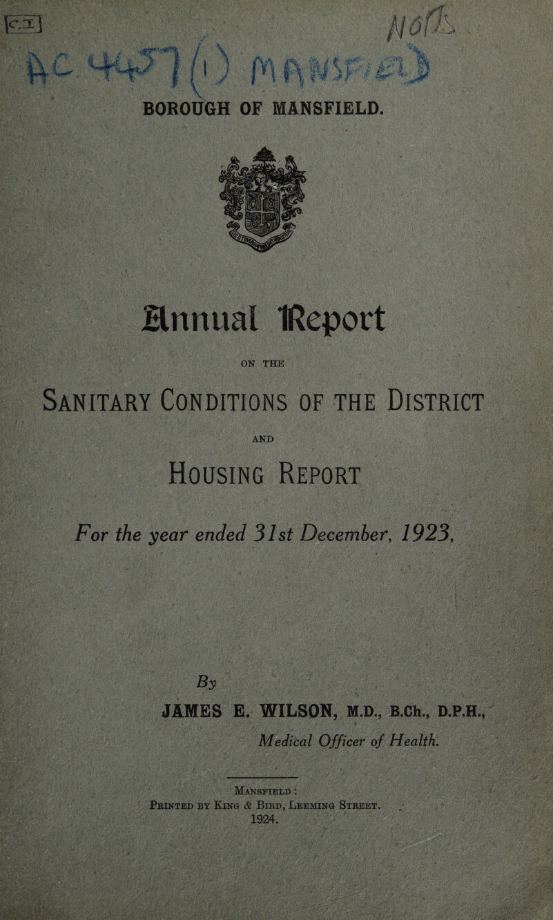 V BOROUGH OF MANSFIELD. Hnnual IReport ON THE Sanitary Conditions of the District AND Housing Report For the year ended 31st December, 1923, WM iv;:> -U;-' • ’ mmmmm By JAMES E. WILSON, M.D., B.Ch., D.P.H., Medical Officer of Health. Mansfield : Printed by King & Bird, Leeming Street. 1924.