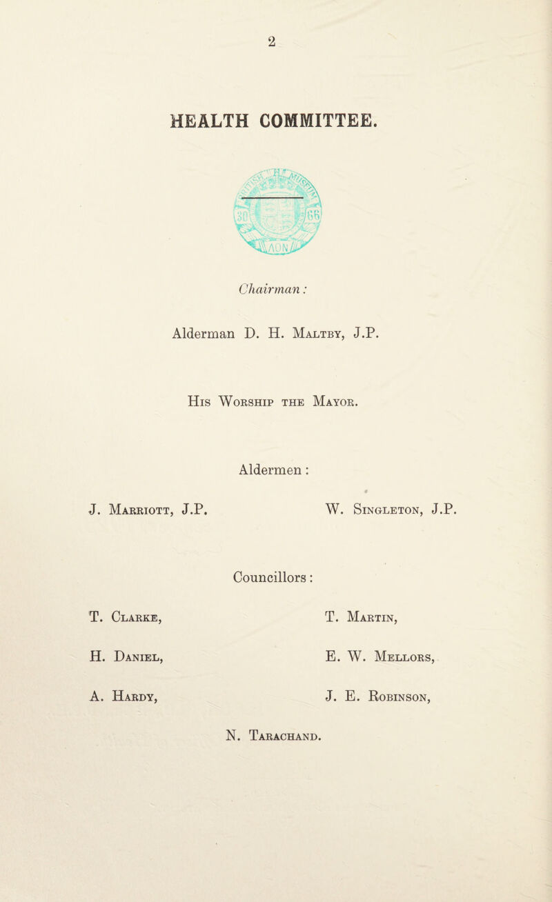 HEALTH COMMITTEE. Chairman: Alderman D. H. Maltby, J.P. His Worship the Mayob. Aldermen : J. Marriott, J.P. W. Singleton, J.P. Councillors: T. Clarke, T. Martin, H. Daniel, E. W. Mellors, A. Hardy, J. E. Robinson, N. Tarachand.