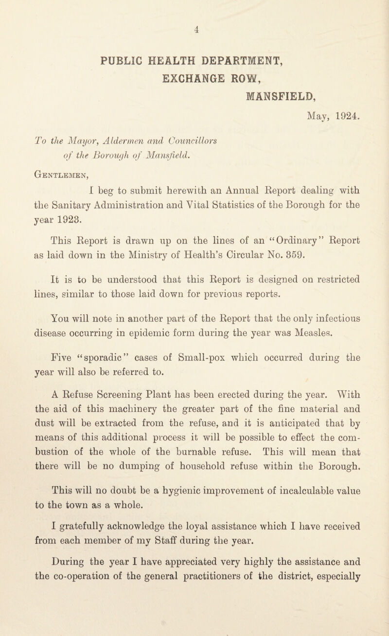 PUBLIC HEALTH DEPARTMENT, EXCHANGE ROW, MANSFIELD, May, 1924. To the Mayor, Aldermen and Councillors of the Borough of Mansfield. Gentlemen, I beg to submit herewith an Annual Report dealing with the Sanitary Administration and Vital Statistics of the Borough for the year 1923. This Report is drawn up on the lines of an “Ordinary” Report as laid down in the Ministry of Health’s Circular No. 859. It is to be understood that this Report is designed on restricted lines, similar to those laid down for previous reports. You will note in another part of the Report that the only infectious disease occurring in epidemic form during the year was Measles. Five “sporadic” cases of Small-pox which occurred during the year will also be referred to. A Refuse Screening Plant has been erected during the year. With the aid of this machinery the greater part of the fine material and dust will be extracted from the refuse, and it is anticipated that by means of this additional process it will be possible to effect the com¬ bustion of the whole of the burnable refuse. This will mean that there will be no dumping of household refuse within the Borough. This will no doubt be a hygienic improvement of incalculable value to the town as a whole. I gratefully acknowledge the loyal assistance which I have received from each member of my Staff during the year. During the year I have appreciated very highly the assistance and the co-operation of the general practitioners of the district, especially