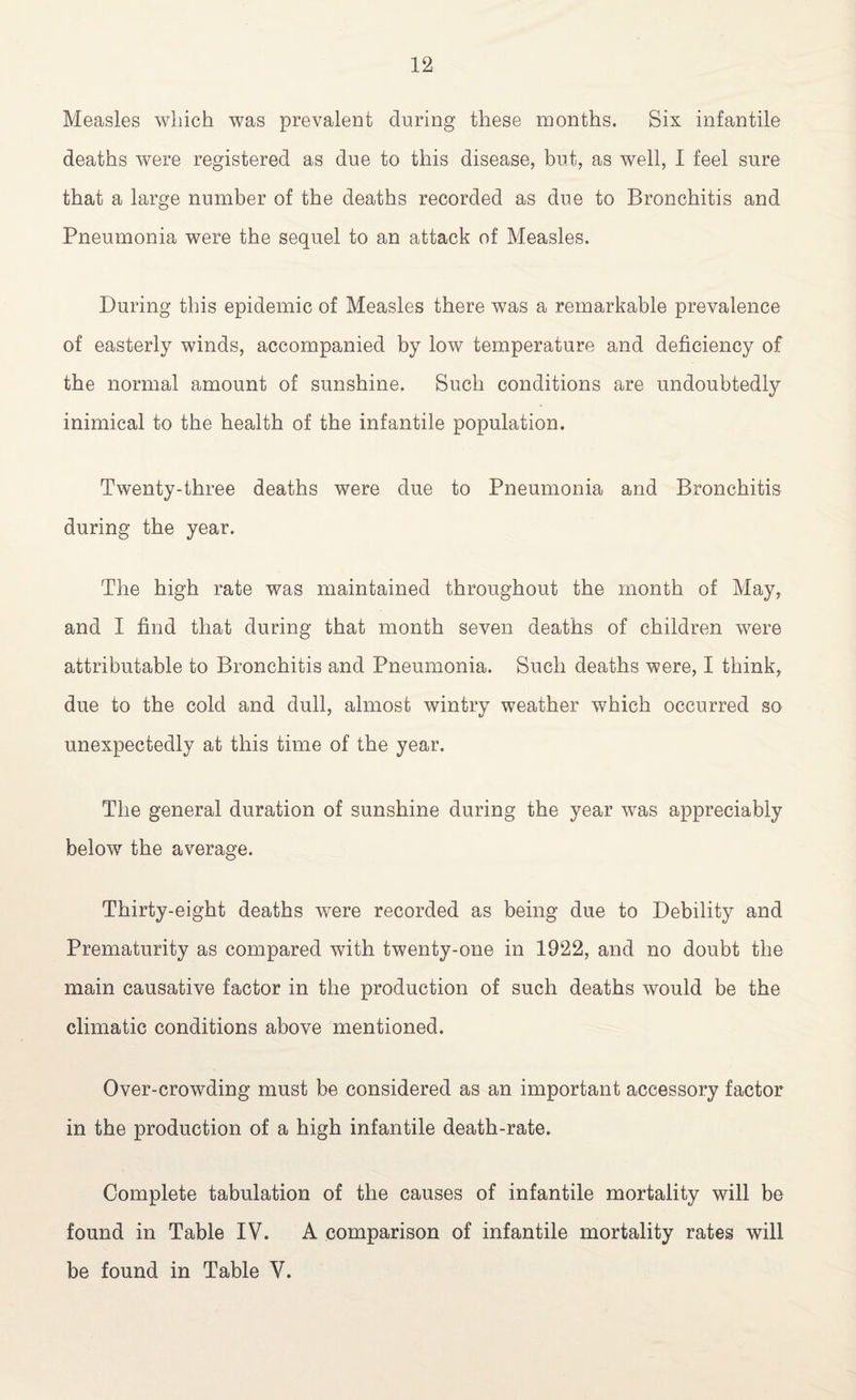 Measles which was prevalent during these months. Six infantile deaths were registered as due to this disease, but, as well, I feel sure that a large number of the deaths recorded as due to Bronchitis and Pneumonia were the sequel to an attack of Measles. During this epidemic of Measles there was a remarkable prevalence of easterly winds, accompanied by low temperature and deficiency of the normal amount of sunshine. Such conditions are undoubtedly inimical to the health of the infantile population. Twenty-three deaths were due to Pneumonia and Bronchitis during the year. The high rate was maintained throughout the month of May, and I find that during that month seven deaths of children were attributable to Bronchitis and Pneumonia. Such deaths were, I think, due to the cold and dull, almost wintry weather which occurred so unexpectedly at this time of the year. The general duration of sunshine during the year was appreciably below the average. Thirty-eight deaths were recorded as being due to Debility and Prematurity as compared with twenty-one in 1922, and no doubt the main causative factor in the production of such deaths would be the climatic conditions above mentioned. Over-crowding must be considered as an important accessory factor in the production of a high infantile death-rate. Complete tabulation of the causes of infantile mortality will be found in Table IV. A comparison of infantile mortality rates will be found in Table V.