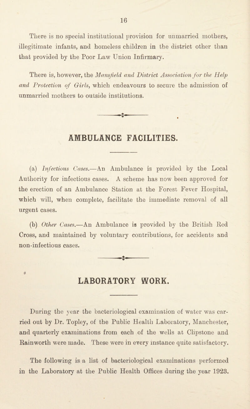 There is no special institutional provision for unmarried mothers, illegitimate infants, and homeless children in the district other than that provided by the Poor Law Union Infirmary. There is, however, the Mansfield and District Association for the Help and Protection of Girls, which endeavours to secure the admission of unmarried mothers to outside institutions. AMBULANCE FACILITIES. (a) Infectious Cases.—An Ambulance is provided by the Local Authority for infectious cases. A scheme has now been approved for the erection of an Ambulance Station at the Forest Fever Hospital, which will, when complete, facilitate the immediate removal of all urgent cases. (b) Other Cases.—An Ambulance is provided by the British Red Cross, and maintained by voluntary contributions, for accidents and non-infectious cases. „ ♦ r LABORATORY WORK. During the year the bacteriological examination of water was car¬ ried out by Dr. Topley, of the Public Health Laboratory, Manchester, and quarterly examinations from each of the wells at Ciipstone and Rainworth were made. These were in every instance quite satisfactory. The following is a list of bacteriological examinations performed in the Laboratory at the Public Plealth Offices during the year 1923.