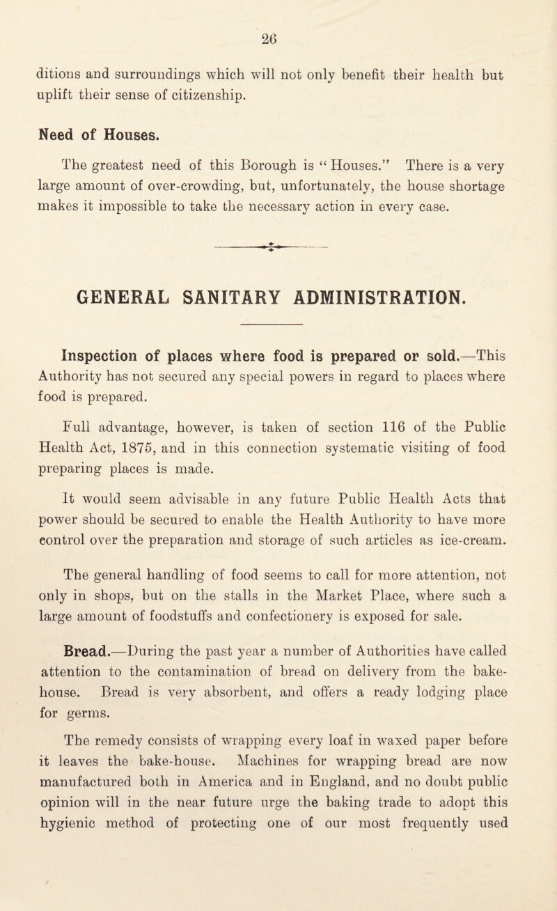 ditions and surroundings which will not only benefit their health but uplift their sense of citizenship. Need of Houses. The greatest need of this Borough is “ Houses.” There is a very large amount of over-crowding, but, unfortunately, the house shortage makes it impossible to take the necessary action in every case. GENERAL SANITARY ADMINISTRATION. inspection of places where food is prepared or sold.—This Authority has not secured any special powers in regard to places where food is prepared. Full advantage, however, is taken of section 116 of the Public Health Act, 1875, and in this connection systematic visiting of food preparing places is made. It would seem advisable in any future Public Health Acts that power should be secured to enable the Health Authority to have more control over the preparation and storage of such articles as ice-cream. The general handling of food seems to call for more attention, not only in shops, but on the stalls in the Market Place, where such a large amount of foodstuffs and confectionery is exposed for sale. Bread.—During the past year a number of Authorities have called attention to the contamination of bread on delivery from the bake¬ house. Bread is very absorbent, and offers a ready lodging place for germs. The remedy consists of wrapping every loaf in waxed paper before it leaves the bake-house. Machines for wrapping bread are now manufactured both in America and in England, and no doubt public opinion will in the near future urge the baking trade to adopt this hygienic method of protecting one of our most frequently used