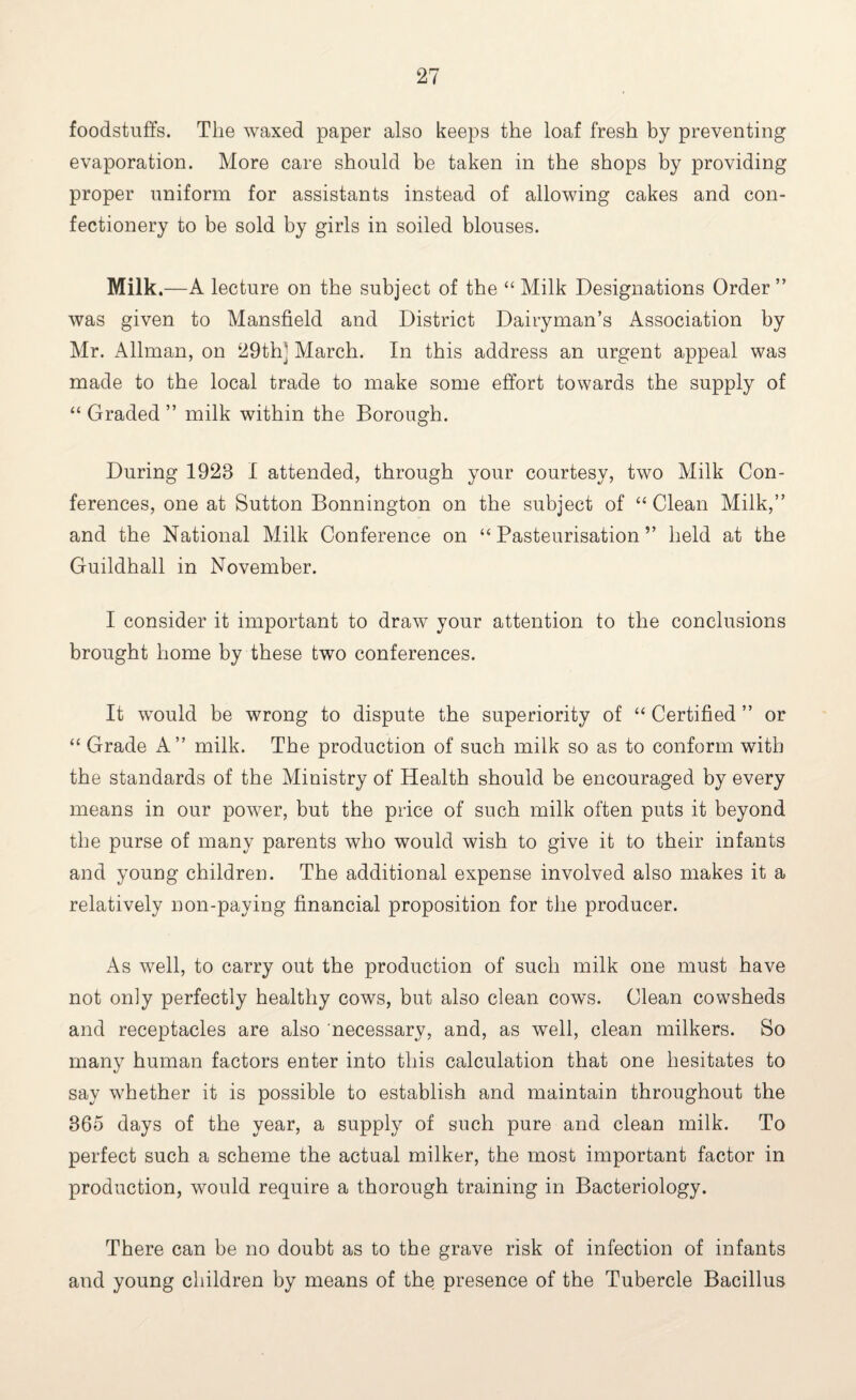 foodstuffs. The waxed paper also keeps the loaf fresh by preventing evaporation. More care should be taken in the shops by providing proper uniform for assistants instead of allowing cakes and con¬ fectionery to be sold by girls in soiled blouses. Milk.—A lecture on the subject of the “ Milk Designations Order” was given to Mansfield and District Dairyman’s Association by Mr. Allman, on 29th] March. In this address an urgent appeal was made to the local trade to make some effort towards the supply of “ Graded ” milk within the Borough. During 1928 I attended, through your courtesy, two Milk Con¬ ferences, one at Sutton Bonnington on the subject of “ Clean Milk,” and the National Milk Conference on “ Pasteurisation ” held at the Guildhall in November. I consider it important to draw your attention to the conclusions brought home by these two conferences. It would be wrong to dispute the superiority of “ Certified ” or “ Grade A” milk. The production of such milk so as to conform with the standards of the Ministry of Health should be encouraged by every means in our power, but the price of such milk often puts it beyond the purse of many parents who would wish to give it to their infants and young children. The additional expense involved also makes it a relatively non-paying financial proposition for the producer. As well, to carry out the production of such milk one must have not only perfectly healthy cows, but also clean cows. Clean cowsheds and receptacles are also necessary, and, as well, clean milkers. So many human factors enter into this calculation that one hesitates to say whether it is possible to establish and maintain throughout the 865 days of the year, a supply of such pure and clean milk. To perfect such a scheme the actual milker, the most important factor in production, would require a thorough training in Bacteriology. There can be no doubt as to the grave risk of infection of infants and young children by means of the presence of the Tubercle Bacillus