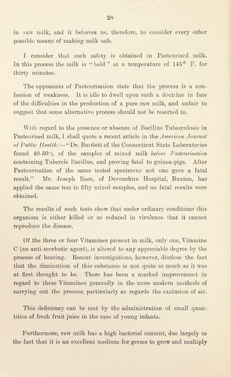 in raw milk, and it behoves us, therefore, to consider every other possible means of making milk safe. I consider that such safety is obtained in Pasteurised milk. In this process the milk is “held” at a temperature of 145° F. for thirty minutes. The opponents of Pasteurisation state that the process is a con¬ fession of weakness. It is idle to dwell upon such a doctrine in face of the difficulties in the production of a pure raw milk, and unfair to suggest that some alternative process should not be resorted to. With regard to the presence or absence of Bacillus Tuberculosis in Pasteurised milk, I shall quote a recent article in the American Journal of Public Health:—“Dr. Bartlett of the Connecticut State Laboratories found 40-50% of the samples of mixed milk before Pasteurisation containing Tubercle Bacillus, and proving fatal to guinea-pigs. After Pasteurisation of the same tested specimens not one gave a fatal result.” Mr. Joseph Race, of Devonshire Hospital, Buxton, has applied the same test to fifty mixed samples, and no fatal results were obtained. The results of such tests show that under ordinary conditions this organism is either killed or so reduced in virulence that it cannot reproduce the disease. Of the three or four Vitamines present in milk, only one, Vitamine C (an anti-scorbutic agent), is altered to any appreciable degree by the process of heating. Recent investigations, however, disclose the fact that the diminution of this substance is not quite so much as it was at first thought to be. There has been a marked improvement in regard to these Vitamines generally in the more modern methods of carrying out the process, particularly as regards the exclusion of air. This deficiency can be met by the administration of small quan¬ tities of fresh fruit juice in the case of young infants. Furthermore, raw milk has a high bacterial content, due largely to the fact that it is an excellent medium for germs to grow and multiply