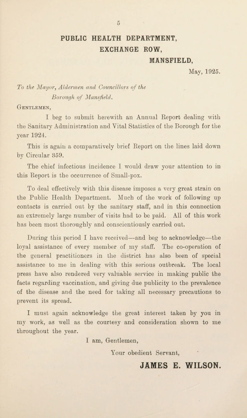 PUBLIC HEALTH DEPARTMENT, EXCHANGE ROW, MANSFIELD, May, 1925. To the Mayor, Aldermen and Councillors of the Borough of Mansfield. Gentlemen, I beg to submit herewith an Annual Report dealing with the Sanitary Administration and Vital Statistics of the Borough for the year 1924. This is again a comparatively brief Report on the lines laid down by Circular 359. The chief infectious incidence I would draw your attention to in this Report is the occurrence of Small-pox. To deal effectively with this disease imposes a very great strain on the Public Health Department. Much of the work of following up contacts is carried out by the sanitary staff, and in this connection an extremely large number of visits had to be paid. All of this work has been most thoroughly and conscientiously carried out. During this period I have received—and beg to acknowledge—the loyal assistance of every member of my staff. The co-operation of the general practitioners in the district has also been of special assistance to me in dealing with this serious outbreak. The local press have also rendered very valuable service in making public the facts regarding vaccination, and giving due publicity to the prevalence of the disease and the need for taking all necessary precautions to prevent its spread. I must again acknowledge the great interest taken by you in my work, as well as the courtesy and consideration shown to me throughout the year. I am, Gentlemen, Your obedient Servant, JAMES E. WILSON.