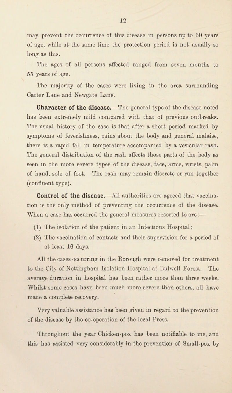 may prevent the occurrence of this disease in persons up to 30 years of age, while at the same time the protection period is not usually so long as this. The ages of all persons affected ranged from seven months to 55 years of age. The majority of the cases were living in the area surrounding Carter Lane and Newgate Lane. Character of the disease.-—The general type of the disease noted has been extremely mild compared with that of previous outbreaks. The usual history of the case is that after a short period marked by symptoms of feverishness, pains about the body and general malaise, there is a rapid fall in temperature accompanied by a vesicular rash. The general distribution of the rash affects those parts of the body as seen in the more severe types of the disease, face, arms, wrists, palm of hand, sole of foot. The rash may remain discrete or run together (confluent type). Control of the disease.—All authorities are agreed that vaccina¬ tion is the only method of preventing the occurrence of the disease. When a case has occurred the general measures resorted to are:— (1) The isolation of the patient in an Infectious Hospital; (2) The vaccination of contacts and their supervision for a period of at least 16 days. All the cases occurring in the Borough were removed for treatment to the City of Nottingham Isolation Hospital at Bulwell Forest. The average duration in hospital has been rather more than three weeks. Whilst some cases have been much more severe than others, all have made a complete recovery. Very valuable assistance has been given in regard to the prevention of the disease by the co-operation of the local Press. Throughout the year Chicken-pox has been notifiable to me, and this has assisted very considerably in the prevention of Small-pox by