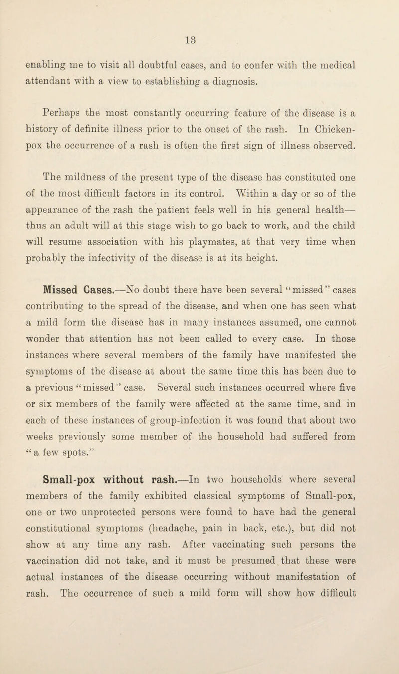 18 enabling me to visit all doubtful cases, and to confer with the medical attendant with a view to establishing a diagnosis. Perhaps the most constantly occurring feature of the disease is a history of definite illness prior to the onset of the rash. In Chicken- pox the occurrence of a rash is often the first sign of illness observed. The mildness of the present type of the disease has constituted one of the most difficult factors in its control. Within a day or so of the appearance of the rash the patient feels well in his general health— thus an adult will at this stage wish to go back to work, and the child will resume association with his playmates, at that very time when probably the infectivity of the disease is at its height. Missed Cases.—No doubt there have been several “missed” cases contributing to the spread of the disease, and when one has seen what a mild form the disease has in many instances assumed, one cannot wonder that attention has not been called to every case. In those instances where several members of the family have manifested the symptoms of the disease at about the same time this has been due to a previous “missed” case. Several such instances occurred where five or six members of the family were affected at the same time, and in each of these instances of group-infection it was found that about two weeks previously some member of the household had suffered from “ a few spots.” Small-pox without rash.—In two households where several members of the family exhibited classical symptoms of Small-pox, one or two unprotected persons were found to have had the general constitutional symptoms (headache, pain in back, etc.), but did not show at any time any rash. After vaccinating such persons the vaccination did not take, and it must be presumed that these were actual instances of the disease occurring without manifestation of rash. The occurrence of such a mild form will show how difficult