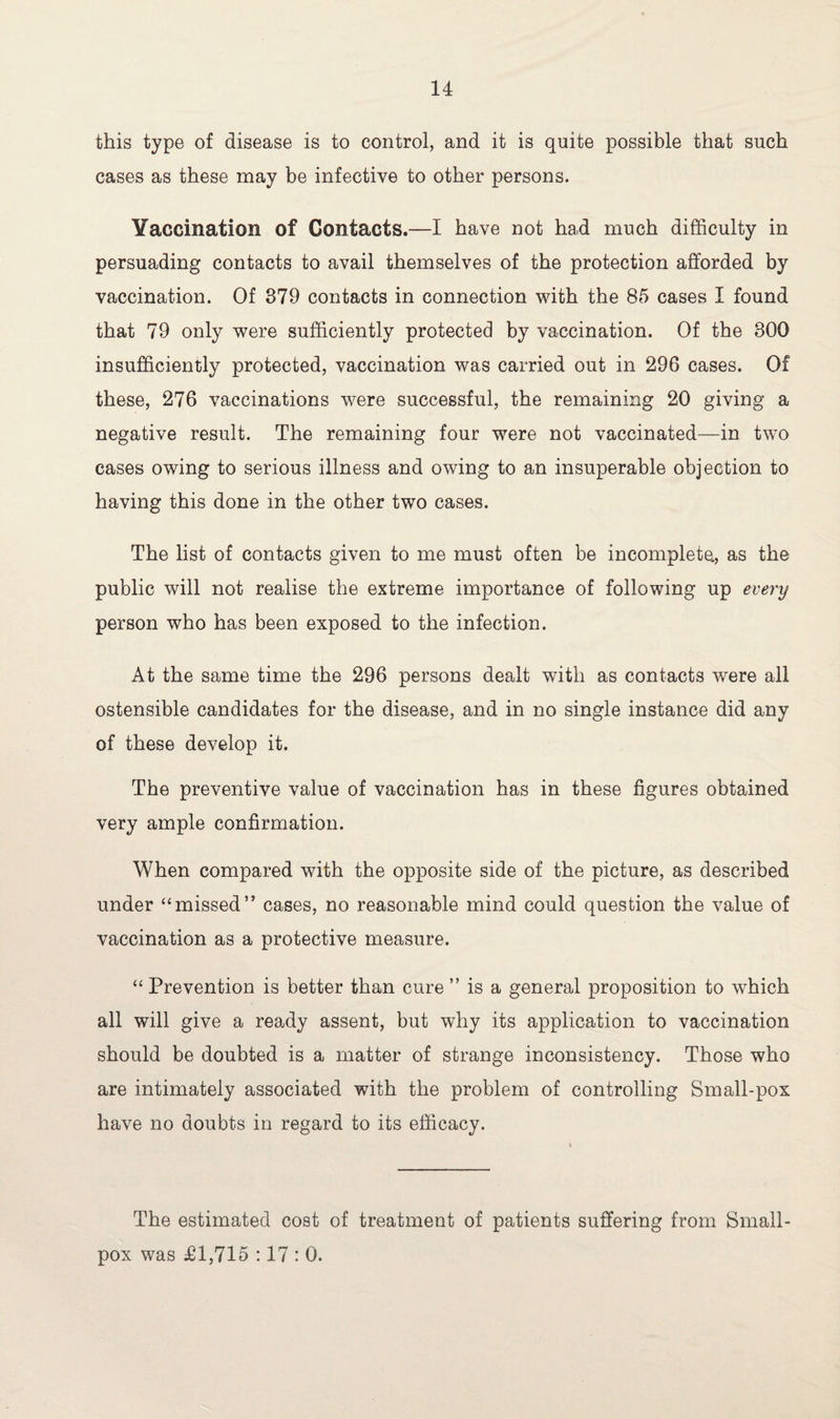 this type of disease is to control, and it is quite possible that such cases as these may be infective to other persons. Vaccination of Contacts.—I have not had much difficulty in persuading contacts to avail themselves of the protection afforded by vaccination. Of 879 contacts in connection with the 85 cases I found that 79 only were sufficiently protected by vaccination. Of the 800 insufficiently protected, vaccination was carried out in 296 cases. Of these, 276 vaccinations were successful, the remaining 20 giving a negative result. The remaining four were not vaccinated—in two cases owing to serious illness and owing to an insuperable objection to having this done in the other two cases. The list of contacts given to me must often be incomplete, as the public will not realise the extreme importance of following up every person who has been exposed to the infection. At the same time the 296 persons dealt with as contacts were all ostensible candidates for the disease, and in no single instance did any of these develop it. The preventive value of vaccination has in these figures obtained very ample confirmation. When compared with the opposite side of the picture, as described under “missed” cases, no reasonable mind could question the value of vaccination as a protective measure. “ Prevention is better than cure ” is a general proposition to which all will give a ready assent, but why its application to vaccination should be doubted is a matter of strange inconsistency. Those who are intimately associated with the problem of controlling Small-pox have no doubts in regard to its efficacy. The estimated cost of treatment of patients suffering from Small¬ pox was £1,715 :17 : 0.