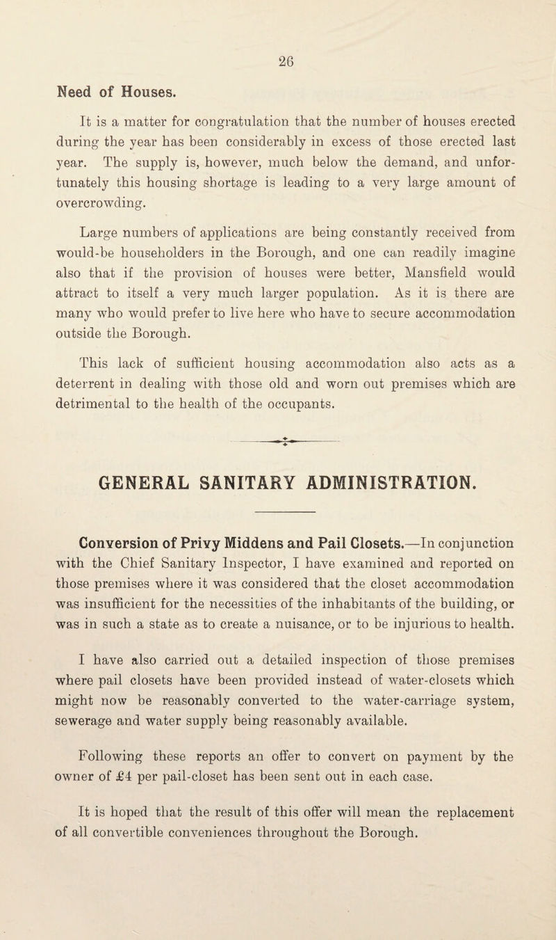 Need of Houses. It is a matter for congratulation that the number of houses erected during the year has been considerably in excess of those erected last year. The supply is, however, much below the demand, and unfor¬ tunately this housing shortage is leading to a very large amount of overcrowding. Large numbers of applications are being constantly received from would-be householders in the Borough, and one can readily imagine also that if the provision of houses were better, Mansfield would attract to itself a very much larger population. As it is there are many who would prefer to live here who have to secure accommodation outside the Borough. This lack of sufficient housing accommodation also acts as a deterrent in dealing with those old and worn out premises which are detrimental to the health of the occupants. GENERAL SANITARY ADMINISTRATION. Conversion of Privy Middens and Pail Closets.—In conjunction with the Chief Sanitary Inspector, I have examined and reported on those premises where it was considered that the closet accommodation was insufficient for the necessities of the inhabitants of the building, or was in such a state as to create a nuisance, or to be injurious to health. I have also carried out a detailed inspection of those premises where pail closets have been provided instead of water-closets which might now be reasonably converted to the water-carriage system, sewerage and water supply being reasonably available. Following these reports an offer to convert on payment by the owner of £4 per pail-closet has been sent out in each case. It is hoped that the result of this offer will mean the replacement of all convertible conveniences throughout the Borough.