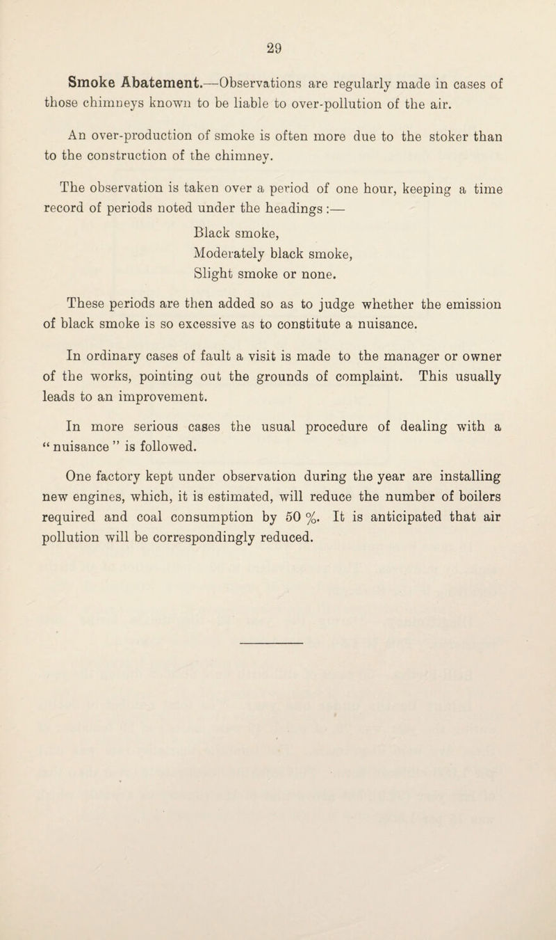 Smoke Abatement.—Observations are regularly made in cases of those chimneys known to be liable to over-pollution of the air. An over-production of smoke is often more due to the stoker than to the construction of the chimney. The observation is taken over a period of one hour, keeping a time record of periods noted under the headings :— Black smoke, Moderately black smoke, Slight smoke or none. These periods are then added so as to judge whether the emission of black smoke is so excessive as to constitute a nuisance. In ordinary cases of fault a visit is made to the manager or owner of the works, pointing out the grounds of complaint. This usually leads to an improvement. In more serious cases the usual procedure of dealing with a “ nuisance ” is followed. One factory kept under observation during the year are installing new engines, which, it is estimated, will reduce the number of boilers required and coal consumption by 50 %. It is anticipated that air pollution will be correspondingly reduced.