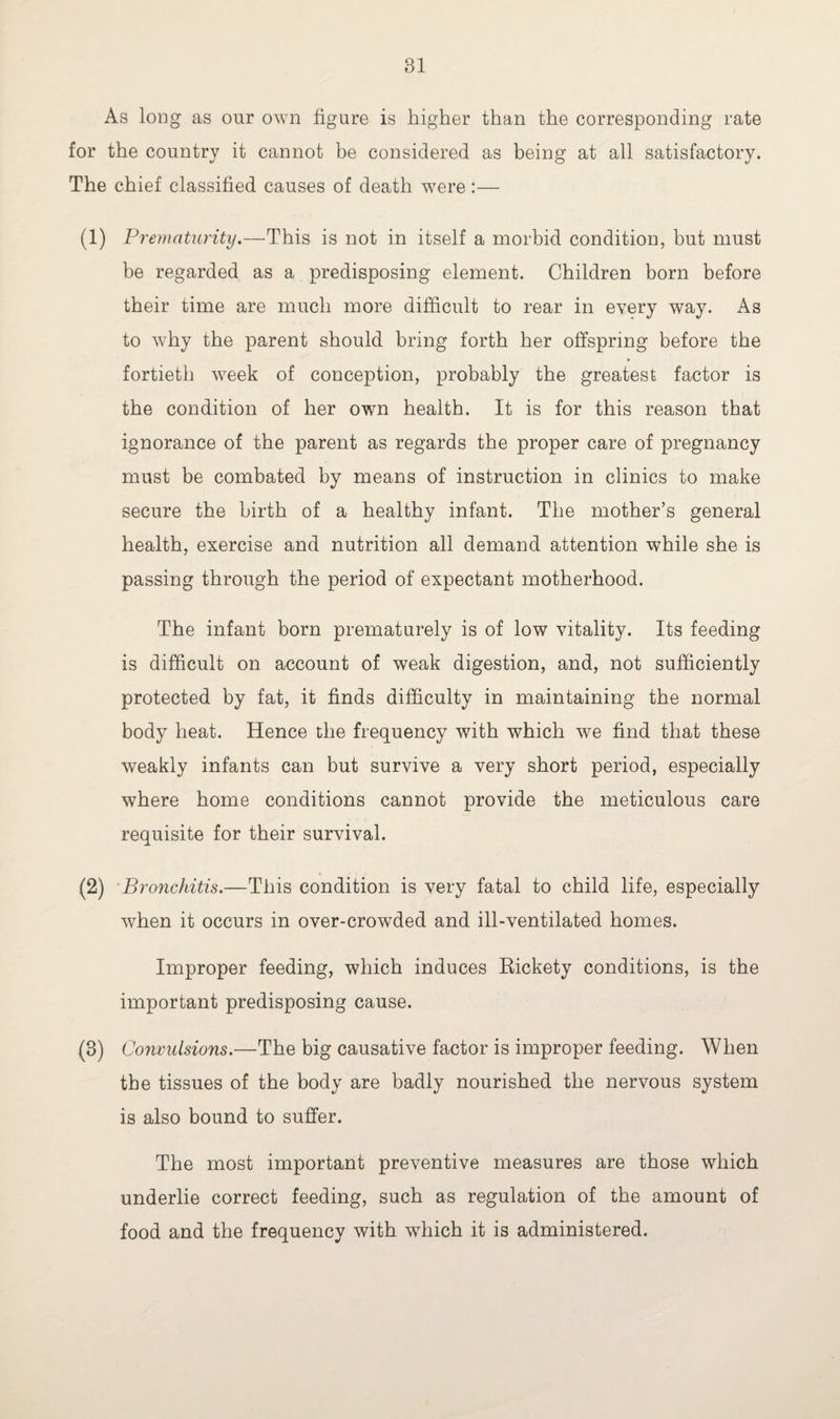 As long as our own figure is higher than the corresponding rate for the country it cannot be considered as being at all satisfactory. The chief classified causes of death were :— (1) Prematurity.—This is not in itself a morbid condition, but must be regarded as a predisposing element. Children born before their time are much more difficult to rear in every way. As to why the parent should bring forth her offspring before the fortieth week of conception, probably the greatest factor is the condition of her own health. It is for this reason that ignorance of the parent as regards the proper care of pregnancy must be combated by means of instruction in clinics to make secure the birth of a healthy infant. The mother’s general health, exercise and nutrition all demand attention while she is passing through the period of expectant motherhood. The infant born prematurely is of low vitality. Its feeding is difficult on account of weak digestion, and, not sufficiently protected by fat, it finds difficulty in maintaining the normal body heat. Hence the frequency with which we find that these weakly infants can but survive a very short period, especially where home conditions cannot provide the meticulous care requisite for their survival. (2) Bronchitis.—This condition is very fatal to child life, especially when it occurs in over-crowded and ill-ventilated homes. Improper feeding, which induces Rickety conditions, is the important predisposing cause. (8) Convulsions.—The big causative factor is improper feeding. When the tissues of the body are badly nourished the nervous system is also bound to suffer. The most important preventive measures are those which underlie correct feeding, such as regulation of the amount of food and the frequency with which it is administered.