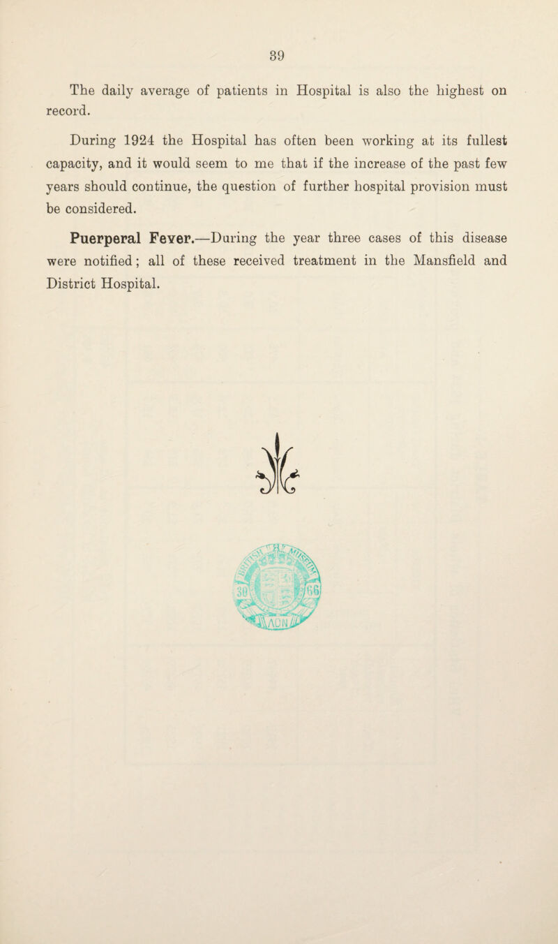 The daily average of patients in Hospital is also the highest on record. During 1924 the Hospital has often been working at its fullest capacity, and it would seem to me that if the increase of the past few years should continue, the question of further hospital provision must be considered. Puerperal Fever.—During the year three cases of this disease were notified; all of these received treatment in the Mansfield and District Hospital.