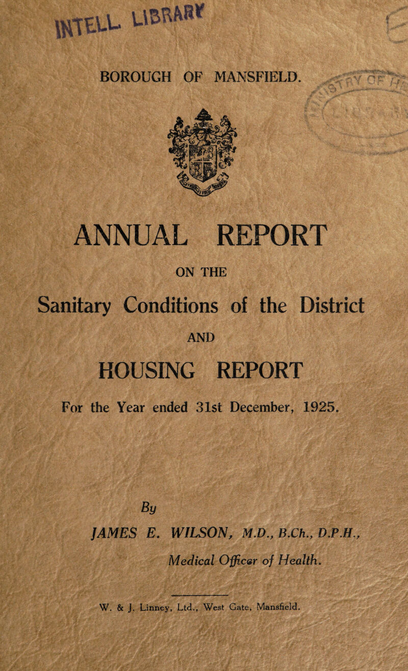 UVTELL UBRW«|||C‘ BOROUGH OF MANSFIELD. ANNUAL REPORT ON THE Sanitary Conditions of the District AND HOUSING REPORT For the Year ended 31st December, 1925. By JAMES E. WILSON, M.D., B.Ch., D.P.H., Medical Officer of Health.