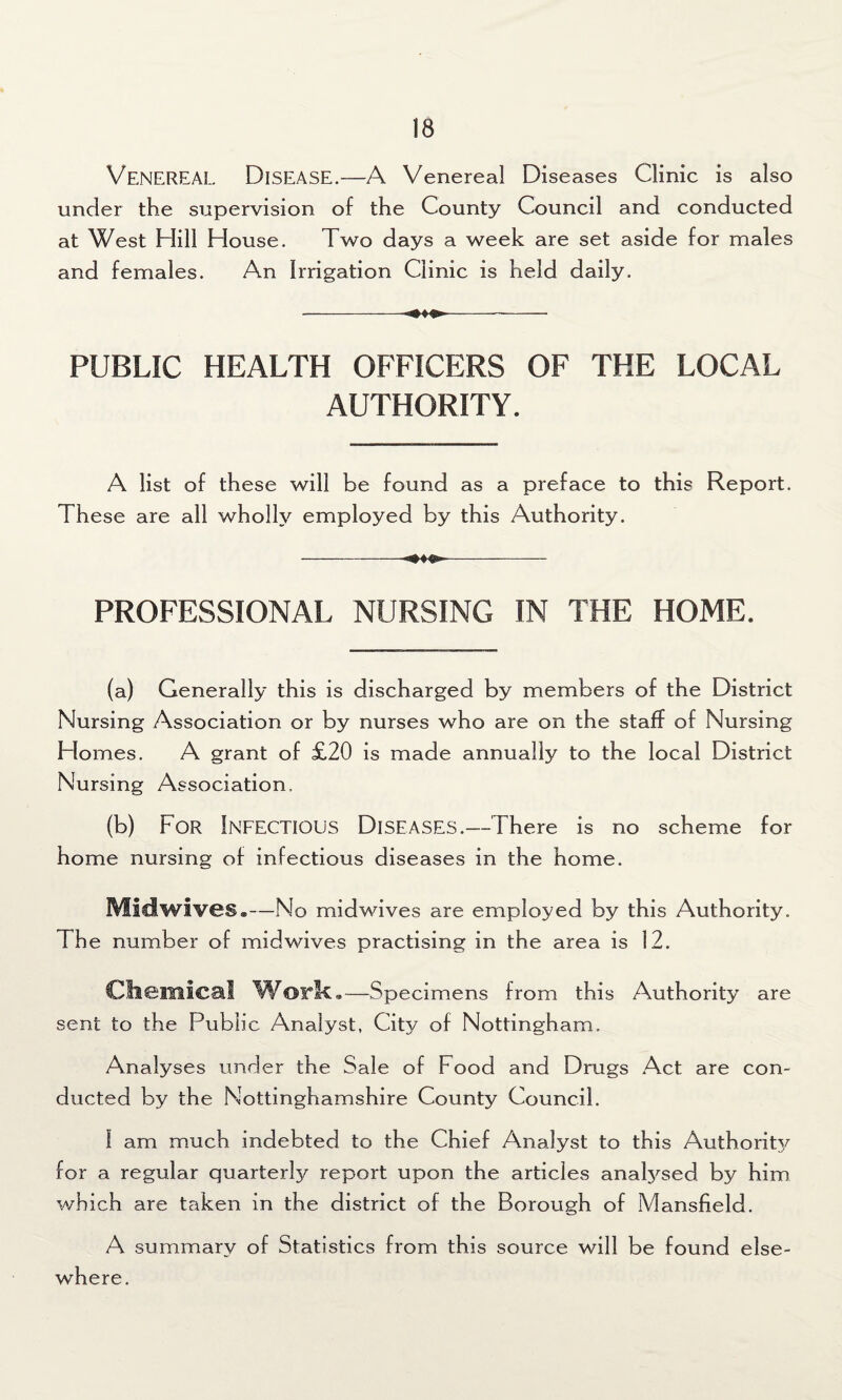 Venereal Disease.—A Venereal Diseases Clinic is also under the supervision of the County Council and conducted at West Hill House. Two days a week are set aside for males and females. An Irrigation Clinic is held daily. -- PUBLIC HEALTH OFFICERS OF THE LOCAL AUTHORITY. A list of these will be found as a preface to this Report. These are all wholly employed by this Authority. ----- PROFESSIONAL NURSING IN THE HOME. (a) Generally this is discharged by members of the District Nursing Association or by nurses who are on the staff of Nursing Homes. A grant of £20 is made annually to the local District Nursing Association. (b) For Infectious Diseases.—There is no scheme for home nursing of infectious diseases in the home. Midwives.—No midwives are employed by this Authority. The number of midwives practising in the area is 12. Chemical Worlk,—Specimens from this Authority are sent to the Public Analyst, City of Nottingham. Analyses under the Sale of Food and Drugs Act are con¬ ducted by the Nottinghamshire County Council. 1 am much indebted to the Chief Analyst to this Authoritjf for a regular quarterly report upon the articles analysed by him which are taken in the district of the Borough of Mansfield. A summary of Statistics from this source will be found else¬ where.