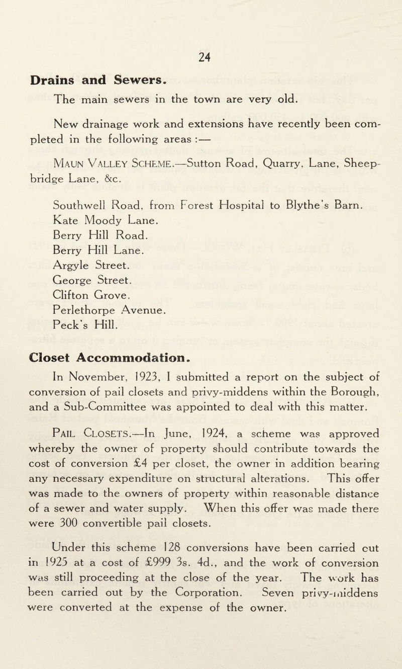 Drains and Sewers. The main sewers in the town are very old. New drainage work and extensions have recently been com¬ pleted in the following areas : — Maun Valley Scheme.—Sutton Road, Quarry. Lane, Sheep- bridge Lane, &c. Southwell Road, from Forest Hospital to Blythe’s Barn. Kate Moody Lane. Berry Hill Road. Berry Llill Lane. Argyle Street. George Street. Clifton Grove. Perlethorpe Avenue. Peck's Hill. Closet Accommodation. In November, 1923, I submitted a report on the subject of conversion of pail closets and privy-middens within the Borough, and a Sub-Committee was appointed to deal with this matter. PAIL Closets.—In June, 1924, a scheme was approved whereby the owner of property should contribute towards the cost of conversion £4 per closet, the owner in addition bearing any necessary expenditure on structural alterations. This offer was made to the owners of property within reasonable distance of a sewer and water supply. When this offer was made there were 300 convertible pail closets. Under this scheme 128 conversions have been carried cut in 1925 at a cost of £999 3s. 4d., and the work of conversion was still proceeding at the close of the year. The work has been carried out by the Corporation. Seven privy-middens were converted at the expense of the owner.