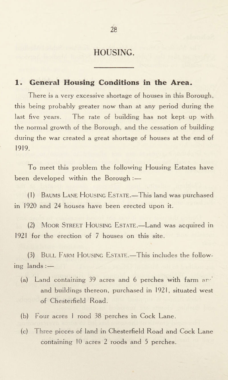 HOUSING. 1„ General Housing Conditions in the Area. There is a very excessive shortage of houses in this Borough, this being probably greater now than at any period during the last five years. The rate of building has not kept up with the normal growth of the Borough, and the cessation of building during the war created a great shortage of houses at the end of 1919. To meet this problem the following Housing Estates have been developed within the Borough : — (1) Baums Lane Housing Estate.—This land was purchased in 1920 and 24 houses have been erected upon it. (2) Moor Street Housing Estate.—Land was acquired in 1921 for the erection of 7 houses on this site. (3) Bull Farm EIousing Estate.—This includes the follow¬ ing lands : — (a) Land containing 39 acres and 6 perches with farm am and buildings thereon, purchased in 1921, situated west of Chesterfield Road. (b) four acres 1 rood 38 perches in Cock Lane. (c) T hree pieces of land in Chesterfield Road and Cock Lane containing 10 acres 2 roods and 5 perches.