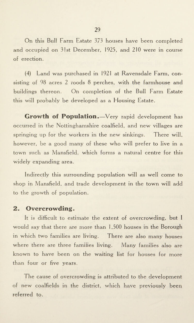 On this Bull Farm Estate 373 houses have been completed and occupied on 31st December, 1925, and 210 were in course of erection. (4) Land was purchased in 1921 at Ravensdale Farm, con¬ sisting of 98 acres 2 roods 8 perches, with the farmhouse and buildings thereon. On completion of the Bull Farm Estate this will probably be developed as a blousing Estate. Growth of Population.—Very rapid development has occurred in the Nottinghamshire coalfield, and new villages are springing up for the workers in the new sinkings. There will, however, be a good many of these who will prefer to live in a town such as Mansfield, which forms a natural centre for this widely expanding area. Indirectly this surrounding population will as well come to shop in Mansfield, and trade development in the town will add to the growth of population. 2. Overcrowding. It is difficult to estimate the extent of overcrowding, but I would say that there are more than 1,500 houses in the Borough in which two families are living. There are also many houses where there are three families living. Many families also are known to have been on the waiting list for houses for more than four or five years. The cause of overcrowding is attributed to the development of new coalfields in the district, which have previously been referred to,