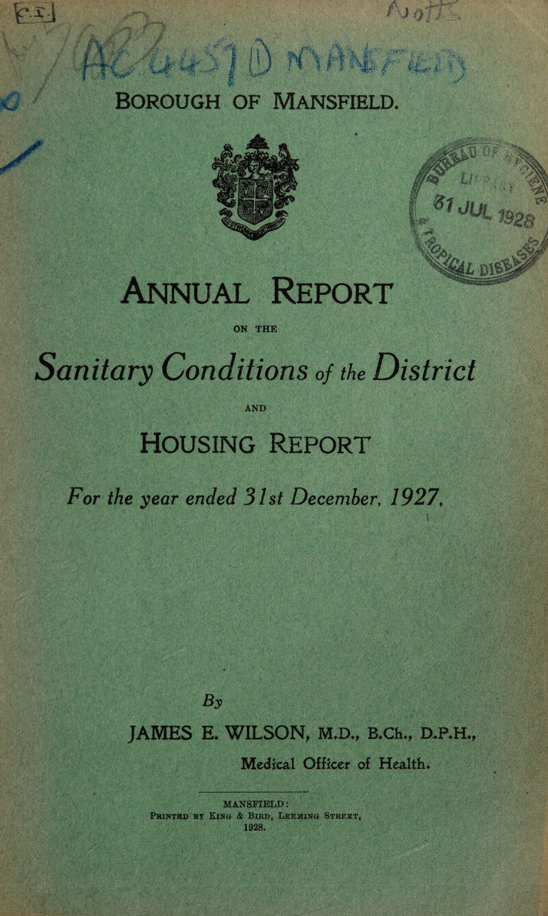 Borough of Mansfield. Annual Report ON THE Housing Report For the year ended 31st December, 1927, By JAMES E. WILSON, M.D., B.Ch., D.P.H., Medical Officer of Health. MANSFIELD : Printed by King & Bird, Leeming Street, 1928.